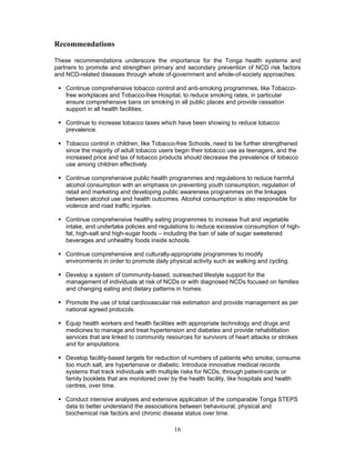 16
Recommendations
These recommendations underscore the importance for the Tonga health systems and
partners to promote and strengthen primary and secondary prevention of NCD risk factors
and NCD-related diseases through whole of-government and whole-of-society approaches:
 Continue comprehensive tobacco control and anti-smoking programmes, like Tobacco-
free workplaces and Tobacco-free Hospital, to reduce smoking rates, in particular
ensure comprehensive bans on smoking in all public places and provide cessation
support in all health facilities.
 Continue to increase tobacco taxes which have been showing to reduce tobacco
prevalence.
 Tobacco control in children, like Tobacco-free Schools, need to be further strengthened
since the majority of adult tobacco users begin their tobacco use as teenagers, and the
increased price and tax of tobacco products should decrease the prevalence of tobacco
use among children effectively.
 Continue comprehensive public health programmes and regulations to reduce harmful
alcohol consumption with an emphasis on preventing youth consumption, regulation of
retail and marketing and developing public awareness programmes on the linkages
between alcohol use and health outcomes. Alcohol consumption is also responsible for
violence and road traffic injuries.
 Continue comprehensive healthy eating programmes to increase fruit and vegetable
intake, and undertake policies and regulations to reduce excessive consumption of high-
fat, high-salt and high-sugar foods – including the ban of sale of sugar sweetened
beverages and unhealthy foods inside schools.
 Continue comprehensive and culturally-appropriate programmes to modify
environments in order to promote daily physical activity such as walking and cycling.
 Develop a system of community-based, outreached lifestyle support for the
management of individuals at risk of NCDs or with diagnosed NCDs focused on families
and changing eating and dietary patterns in homes.
 Promote the use of total cardiovascular risk estimation and provide management as per
national agreed protocols.
 Equip health workers and health facilities with appropriate technology and drugs and
medicines to manage and treat hypertension and diabetes and provide rehabilitation
services that are linked to community resources for survivors of heart attacks or strokes
and for amputations.
 Develop facility-based targets for reduction of numbers of patients who smoke, consume
too much salt, are hypertensive or diabetic. Introduce innovative medical records
systems that track individuals with multiple risks for NCDs, through patient-cards or
family booklets that are monitored over by the health facility, like hospitals and health
centres, over time.
 Conduct intensive analyses and extensive application of the comparable Tonga STEPS
data to better understand the associations between behavioural, physical and
biochemical risk factors and chronic disease status over time.
 