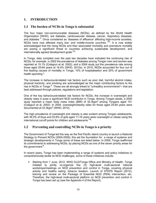 18
1. INTRODUCTION
1.1 The burden of NCDs in Tonga is substantial
The four major non-communicable diseases (NCDs), as defined by the World Health
Organization (WHO), are diabetes, cardiovascular disease, cancer, respiratory diseases,
and diabetes 1
. Once considered as ‘diseases of affluence’ affecting high-income societies,
NCDs have now affected many low- and middle-income countries
2-3
. It is now widely
acknowledged that the rising NCDs and their associated morbidity and premature mortality
are posing a significant threat to countries achieving sustainable development, and
internationally agreed development goals 2,4
.
In Tonga, data compiled over the past two decades have indicated the continuing rise of
NCDs; for example, in 2002 the prevalence of diabetes among Tongan men and women was
reported at 15.1% (Colagiuri et al, 2002), and a 2004 study put the prevalence rate among
those aged 25-64 years at 16.4% (WHO, 2012a). In 2010, NCDs accounted for four out of
five leading causes of mortality in Tonga, 10% of hospitalisation and 20% of government
health spending 5
.
The increase in behavioural-related risk factors such as poor diet, harmful alcohol intake,
physical inactivity, and smoking are acknowledged as the major contributing factors to the
rise in NCDs in Tonga
6
. These are all strongly linked to "unhealthy environments"-- that are
best addressed through policies, regulations and legislation.
One of the key behavioural-related risk factors for NCDs, the increase in overweight and
obesity rates in pose a significant NCD contributor in Tonga. Among Tongan adults, a 2000
study reported a mean body mass index (BMI) of 32.3kgm2
among Tongans aged 15+
(Colagiuri et al, 2002). In 2004, overweight/obesity rates for those aged 25-64 years were
documented at 33.3kgm2
(WHO, 2012).
The high prevalence of overweight and obesity is also evident among Tongan adolescents,
with 36.0% of boys and 53.8% of girls aged 11-16 years were overweight or obese using the
international cut-off points for children and adolescents 7,8
.
1.2 Preventing and controlling NCDs in Tonga is a priority
The Government of Tonga led the way as the first Pacific island country to launch a National
Strategy to Prevent NCDs (2004-2009); this set the foundation for a range of systems and
strategic developments in Tonga some of these are listed below. In 2009, Tonga reaffirmed
its commitments to addressing NCDs, by placing NCDs as one of the seven priority areas for
the government
6
.
In recent years, Tonga has been implementing a range of systems and policy initiatives to
comprehensively tackle its NCD challenges, some of these initiatives include:
 Starting from 1 June, 2012, WHO CLO/Tonga Office and Ministry of Health, Tonga
initiated to jointly co-organize five (5) high-level multi-sectoral national
workshops/meetings on NCD prevention and control in Tonga, covering physical
activity and healthy eating, tobacco taxation, Launch of STEPS Report (2012),
training and review on the Package of Essential NCD (PEN) intervention, etc.
Therefore, the high-level multi-sectoral platform on NCD prevention and control in
Tonga has been set up (see the Appendix 4 of the Report).
 