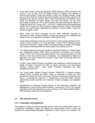 19
 In the past 2 years, Tonga has received 2 WHO Awards on NCD prevention and
control: (1) On 31 May, 2014, Mr Siosifa Tuitupou Tu’utafaiva, Hon. Minister of
Revenue and Customs, Tonga and Lord/Mr Tu’i’afitu, Hon. Minister of Health, Tonga
won the 2014 World No Tobacco Day Award Medals and Certificates signed by Dr
Margaret Chan, Director General, WHO. Under the leadership and influence of the
above two Ministers and their officials and staff, the tobacco tax has been
successfully increased by 19% in both imported and local manufactured tobacco in
Tonga with effect from 13 Aug., 2013. (2) In 2013, “Healthy Islands Recognition-Best
Practice 2013” issued by Dr Shin Young-soo, Regional Director, WHO to the Physical
Activity and Sports Project collaborated by Ministry of Internal Affairs, Tonga and
Ministry of Health, Tonga.
 MOH, Tonga and WHO conducted the first WHO STEPwise Approach to
Surveillance of Risk Factors for NCDs to collect and document the magnitude and
patterns of the four major NCD risk factors in 2004 (WHO, 2012).
 Tonga National Strategy to Prevent and Control Non Communicable Diseases (2010-
2015) or ‘Hala Fononga ki ha Tonga Mo’uilelei’, Tonga’s PATH (Physical activity,
Alcohol harm reduction, Tobacco control and Healthy eating) to Health. The Strategy
set a range of measurable NCD risk factor targets to be achieved by 2015.
 The “Healthy Eating and Physical Activities for the School Children in Tonga” Project
was collaborated between WHO, MOH and Ministry of Education and Training,
Tonga in 2012. The “Community Based Nutrition and Cooking Education for Local
Women in the Three Communities in Tongatapu” was collaborated by Ministry of
Agriculture and Food, Forests and Fisheries, Tonga, WHO CLO/Tonga Office and
MOH, Tonga in 2012.
 In 2009, Tonga Health Promotion Foundation was established; initiated through the
Health Promotion Foundation Act 2007 to support community- and policy-based
initiatives tackling NCDs. Tonga Health Promotion Foundation has been
strengthened since 2014.
 The Tonga Health Systems Support Program (2009-2015), a bilateral program
between DFAT, Australia and MOH, Tonga, is dedicated to halting the rising
prevalence of NCDs risk factors. It focuses on primary and secondary prevention and
takes a comprehensive approach in strengthening community health services,
implementing health promotion and behaviour change campaigns and legislative
reform.
 Establishment of Advanced Nursing Diploma in the Prevention, Detection and
Management of Non-Communicable Diseases. Commenced in 2013, the program
graduated its first 20 locally-trained nurses in February 2014 with specialised skills in
NCD prevention, detection and management.
1.3 The national context
1.3.1 Geography and population
The Kingdom of Tonga is an island sovereign nation located in the South Pacific Ocean. As
a Polynesian archipelago, Tonga’s 170 islands (with approximately 718km2
of land) are
scattered over approximately 800,000km (500miles), of which only 36 are inhabited. The
 