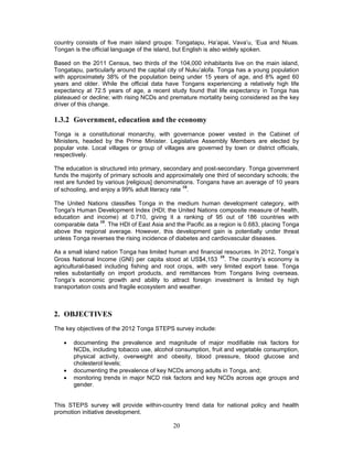 20
country consists of five main island groups: Tongatapu, Ha’apai, Vava’u, ‘Eua and Niuas.
Tongan is the official language of the island, but English is also widely spoken.
Based on the 2011 Census, two thirds of the 104,000 inhabitants live on the main island,
Tongatapu, particularly around the capital city of Nuku’alofa. Tonga has a young population
with approximately 38% of the population being under 15 years of age, and 8% aged 60
years and older. While the official data have Tongans experiencing a relatively high life
expectancy at 72.5 years of age, a recent study found that life expectancy in Tonga has
plateaued or decline; with rising NCDs and premature mortality being considered as the key
driver of this change.
1.3.2 Government, education and the economy
Tonga is a constitutional monarchy, with governance power vested in the Cabinet of
Ministers, headed by the Prime Minister. Legislative Assembly Members are elected by
popular vote. Local villages or group of villages are governed by town or district officials,
respectively.
The education is structured into primary, secondary and post-secondary. Tonga government
funds the majority of primary schools and approximately one third of secondary schools; the
rest are funded by various [religious] denominations. Tongans have an average of 10 years
of schooling, and enjoy a 99% adult literacy rate
10
.
The United Nations classifies Tonga in the medium human development category, with
Tonga's Human Development Index (HDI; the United Nations composite measure of health,
education and income) at 0.710, giving it a ranking of 95 out of 186 countries with
comparable data
10
. The HDI of East Asia and the Pacific as a region is 0.683, placing Tonga
above the regional average. However, this development gain is potentially under threat
unless Tonga reverses the rising incidence of diabetes and cardiovascular diseases.
As a small island nation Tonga has limited human and financial resources. In 2012, Tonga’s
Gross National Income (GNI) per capita stood at US$4,153
10
. The country’s economy is
agricultural-based including fishing and root crops, with very limited export base. Tonga
relies substantially on import products, and remittances from Tongans living overseas.
Tonga’s economic growth and ability to attract foreign investment is limited by high
transportation costs and fragile ecosystem and weather.
2. OBJECTIVES
The key objectives of the 2012 Tonga STEPS survey include:
 documenting the prevalence and magnitude of major modifiable risk factors for
NCDs, including tobacco use, alcohol consumption, fruit and vegetable consumption,
physical activity, overweight and obesity, blood pressure, blood glucose and
cholesterol levels;
 documenting the prevalence of key NCDs among adults in Tonga, and;
 monitoring trends in major NCD risk factors and key NCDs across age groups and
gender.
This STEPS survey will provide within-country trend data for national policy and health
promotion initiative development.
 