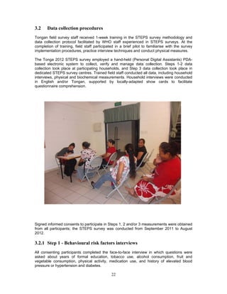 22
3.2 Data collection procedures
Tongan field survey staff received 1-week training in the STEPS survey methodology and
data collection protocol facilitated by WHO staff experienced in STEPS surveys. At the
completion of training, field staff participated in a brief pilot to familiarise with the survey
implementation procedures, practice interview techniques and conduct physical measures.
The Tonga 2012 STEPS survey employed a hand-held (Personal Digital Assistants) PDA-
based electronic system to collect, verify and manage data collection. Steps 1-2 data
collection took place at participating households, and Step 3 data collection took place in
dedicated STEPS survey centres. Trained field staff conducted all data, including household
interviews, physical and biochemical measurements. Household interviews were conducted
in English and/or Tongan, supported by locally-adapted show cards to facilitate
questionnaire comprehension.
Signed informed consents to participate in Steps 1, 2 and/or 3 measurements were obtained
from all participants; the STEPS survey was conducted from September 2011 to August
2012.
3.2.1 Step 1 - Behavioural risk factors interviews
All consenting participants completed the face-to-face interview in which questions were
asked about years of formal education, tobacco use, alcohol consumption, fruit and
vegetable consumption, physical activity, medication use, and history of elevated blood
pressure or hypertension and diabetes.
 