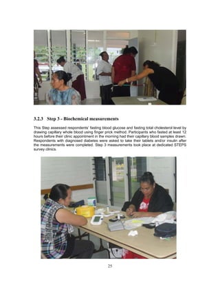 25
3.2.3 Step 3 - Biochemical measurements
This Step assessed respondents’ fasting blood glucose and fasting total cholesterol level by
drawing capillary whole blood using finger prick method. Participants who fasted at least 12
hours before their clinic appointment in the morning had their capillary blood samples drawn.
Respondents with diagnosed diabetes were asked to take their tablets and/or insulin after
the measurements were completed. Step 3 measurements took place at dedicated STEPS
survey clinics.
 