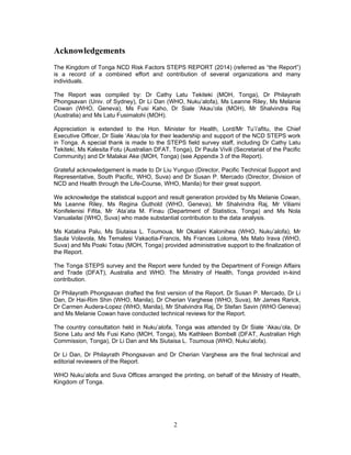 2
Acknowledgements
The Kingdom of Tonga NCD Risk Factors STEPS REPORT (2014) (referred as “the Report”)
is a record of a combined effort and contribution of several organizations and many
individuals.
The Report was compiled by: Dr Cathy Latu Tekiteki (MOH, Tonga), Dr Philayrath
Phongsavan (Univ. of Sydney), Dr Li Dan (WHO, Nuku’alofa), Ms Leanne Riley, Ms Melanie
Cowan (WHO, Geneva), Ms Fusi Kaho, Dr Siale ‘Akau’ola (MOH), Mr Shalvindra Raj
(Australia) and Ms Latu Fusimalohi (MOH).
Appreciation is extended to the Hon. Minister for Health, Lord/Mr Tu’i’afitu, the Chief
Executive Officer, Dr Siale ‘Akau’ola for their leadership and support of the NCD STEPS work
in Tonga. A special thank is made to the STEPS field survey staff, including Dr Cathy Latu
Tekiteki, Ms Kalesita Fotu (Australian DFAT, Tonga), Dr Paula Vivili (Secretariat of the Pacific
Community) and Dr Malakai Ake (MOH, Tonga) (see Appendix 3 of the Report).
Grateful acknowledgement is made to Dr Liu Yunguo (Director, Pacific Technical Support and
Representative, South Pacific, WHO, Suva) and Dr Susan P. Mercado (Director, Division of
NCD and Health through the Life-Course, WHO, Manila) for their great support.
We acknowledge the statistical support and result generation provided by Ms Melanie Cowan,
Ms Leanne Riley, Ms Regina Guthold (WHO, Geneva), Mr Shalvindra Raj, Mr Viliami
Konifelenisi Fifita, Mr ‘Ata’ata M. Finau (Department of Statistics, Tonga) and Ms Nola
Vanualailai (WHO, Suva) who made substantial contribution to the data analysis.
Ms Katalina Palu, Ms Siutaisa L. Toumoua, Mr Okalani Kalonihea (WHO, Nuku’alofa), Mr
Saula Volavola, Ms Temalesi Vakaotia-Francis, Ms Frances Loloma, Ms Mato Irava (WHO,
Suva) and Ms Poaki Totau (MOH, Tonga) provided administrative support to the finalization of
the Report.
The Tonga STEPS survey and the Report were funded by the Department of Foreign Affairs
and Trade (DFAT), Australia and WHO. The Ministry of Health, Tonga provided in-kind
contribution.
Dr Philayrath Phongsavan drafted the first version of the Report. Dr Susan P. Mercado, Dr Li
Dan, Dr Hai-Rim Shin (WHO, Manila), Dr Cherian Varghese (WHO, Suva), Mr James Rarick,
Dr Carmen Audera-Lopez (WHO, Manila), Mr Shalvindra Raj, Dr Stefan Savin (WHO Geneva)
and Ms Melanie Cowan have conducted technical reviews for the Report.
The country consultation held in Nuku’alofa, Tonga was attended by Dr Siale ‘Akau’ola, Dr
Sione Latu and Ms Fusi Kaho (MOH, Tonga), Ms Kathleen Bombell (DFAT, Australian High
Commission, Tonga), Dr Li Dan and Ms Siutaisa L. Toumoua (WHO, Nuku’alofa).
Dr Li Dan, Dr Philayrath Phongsavan and Dr Cherian Varghese are the final technical and
editorial reviewers of the Report.
WHO Nuku’alofa and Suva Offices arranged the printing, on behalf of the Ministry of Health,
Kingdom of Tonga.
 