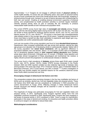 58
Approximately 1 in 4 Tongans do not engage in sufficient levels of physical activity to
confer health benefits. For those who are sufficiently active, time spent on physical activity
as part of work contributed the most to the overall activity level. Not surprisingly, engaging in
physical activity through work, transport or as part of leisure decrease with increasing age for
both men and women. Creating an enabling physical environment supportive of physical
activity, and complemented by health promotion activities to promote regular moderate-
intensity physical activity done as part of everyday life are necessary to produce
measureable health benefits at both individual and population level.
The current STEPS survey found high rates of overweight and obesity among Tongan
adults, with the rate being slightly higher among women (94 %) than men (87.3%). The rates
are similar to those reported for American Samoa (women: 94.4%; men: 92.7%), and Cook
Islands (women: 87.1%; men: 89.8%)
13-21
. Of concern is that these high overweight/obesity
rates already evident in the younger age group (25-44 years). Targeted programs tailored to
those most likely to benefit but also most vulnerable to experience rapid weight gain (e.g.,
young adults) can confer substantial public health gains.
Just over one quarter of the survey population was found to have elevated blood pressure.
Hypertension rates increased substantially with age across both genders, placing the older
age groups at an elevated risk of developing stroke or cardiovascular disease. Nearly half of
the survey population had raised blood cholesterol, with no significant difference in
proportions between men and women. About 1 in 4 surveyed (23.8%) were at heightened
risk of developing diabetes based on their impaired fasting glycaemia level (capillary
whole blood value ≥5.6mmol/L (100mg/dl) and <6.1mmol/L (110mg/dl). Early detection and
appropriate clinical management of these physiological and biochemical risk markers is
highly critical to prevent the progression to cardiovascular disease or diabetes.
This survey found a high prevalence of diabetes among those aged 25-64 years (overall
34.4%; men: 29.7%, women: 38.6%). Earlier STEPS surveys conducted in the Pacific
between 2002 and 2006 reported variable but also relatively high levels of diabetes rates
among people in the same age range: 47% in American Samoa, 32% in Federated States of
Micronesia (Pohnpei), 23% in Cook Islands, and 28% in Kiribati
13-21
.Further investigation of
these data may provide insights into potential reasons for the variations observed across
these Pacific island countries and over time.
Encouraging changes in behavioural risk factors over time
The comparative analysis show promising changes in the four key modifiable risk factors of
NCDs such as smoking, alcohol use, fruit and vegetable intake and physical activity. These
risk factors drive NCD rates and are considered as ‘bottlenecks’ in NCD prevention and
control (Government of Tonga, 2010). Effecting changes in these behavioural factors
through structural and lifestyle changes will be essential in order to impact the causal
pathway of NCDs.
The magnitude of change was particularly encouraging for fruit and vegetable intake and
physical activity. In 2012, significantly more Tongans reported eating more fruit and
vegetables combined compared to 2004. Significantly fewer Tongans also were engaging in
low levels of physical activity in 2012 compared to 2004. There is scope for improvement,
particularly in the areas of alcohol and smoking, for preventive and health promotion efforts
to continue to target in an attempt to reduce these rates.
Methodological considerations
 