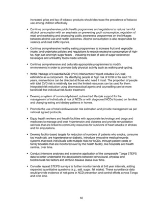 60
increased price and tax of tobacco products should decrease the prevalence of tobacco
use among children effectively.
 Continue comprehensive public health programmes and regulations to reduce harmful
alcohol consumption with an emphasis on preventing youth consumption, regulation of
retail and marketing and developing public awareness programmes on the linkages
between alcohol use and health outcomes. Alcohol consumption is also responsible for
violence and road traffic injuries.
 Continue comprehensive healthy eating programmes to increase fruit and vegetable
intake, and undertake policies and regulations to reduce excessive consumption of high-
fat, high-salt and high-sugar foods – including the ban of sale of sugar sweetened
beverages and unhealthy foods inside schools.
 Continue comprehensive and culturally-appropriate programmes to modify
environments in order to promote daily physical activity such as walking and cycling.
 WHO Package of Essential NCD (PEN) Intervention Project includes CVD risk
estimation as a component. By identifying people at high risk of CVD in the next 10
years, interventions can be directed at those who need it most. The proportion of people
with total CVD risk is relatively low and the limited resources can be used for them.
Integrated risk reduction using pharmaceutical agents and counselling can be more
beneficial that individual risk factor treatment.
 Develop a system of community-based, outreached lifestyle support for the
management of individuals at risk of NCDs or with diagnosed NCDs focused on families
and changing eating and dietary patterns in homes.
 Promote the use of total cardiovascular risk estimation and provide management as per
national agreed protocols.
 Equip health workers and health facilities with appropriate technology and drugs and
medicines to manage and treat hypertension and diabetes and provide rehabilitation
services that are linked to community resources for survivors of heart attacks or strokes
and for amputations.
 Develop facility-based targets for reduction of numbers of patients who smoke, consume
too much salt, are hypertensive or diabetic. Introduce innovative medical records
systems that track individuals with multiple risks for NCDs, through patient-cards or
family booklets that are monitored over by the health facility, like hospitals and health
centres, over time.
 Conduct intensive analyses and extensive application of the comparable Tonga STEPS
data to better understand the associations between behavioural, physical and
biochemical risk factors and chronic disease status over time.
 Consider repeat STEPS surveys to further monitor trends at 6-8 year intervals, adding
expanded quantitative questions (e.g., salt, sugar, fat intake). These surveillance data
would provide evidence of net gains in NCD prevention and control efforts across Tonga
and over time.
 