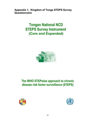 62
Appendix 1. Kingdom of Tonga STEPS Survey
Questionnaire
Tongan National NCD
STEPS Survey Instrument
(Core and Expanded)
The WHO STEPwise approach to chronic
disease risk factor surveillance (STEPS)
 