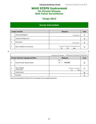 63
Participant Identification Number └─┴─┴─┘└─┴─┴─┘└─┴─┴─┘
WHO STEPS Instrument
for Chronic Disease
Risk Factor Surveillance
Tonga 2012
Survey Information
Location and Date Response Code
1 Cluster/Centre/Village ID
└─┴─┴─┘ I1
2 Cluster/Centre/Village name I2
3 Interviewer ID
└─┴─┴─┘ I3
4 Date of completion of the instrument └─┴─┘ └─┴─┘ └─┴─┴─┴─┘
dd mm year
I4
Participant Id Number └─┴─┴─┘└─┴─┴─┘└─┴─┴─┘
Consent, Interview Language and Name Response Code
5 Consent has been read and obtained
Yes 1
I5
No 2 If NO, END
6 Time of interview
(24 hour clock)
└─┴─┘: └─┴─┘
hrs mins
I7
7 Family Surname
I8
8 First Name I9
Record and file identification information (I5 to I10) separately from the completed questionnaire.
 
 