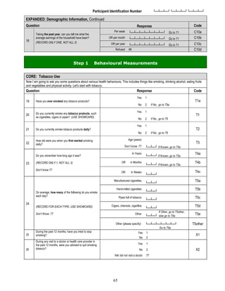 65
Participant Identification Number └─┴─┴─┘└─┴─┴─┘└─┴─┴─┘
EXPANDED: Demographic Information, Continued
Question Response Code
18
Taking the past year, can you tell me what the
average earnings of the household have been?
(RECORD ONLY ONE, NOT ALL 3)
Per week └─┴─┴─┴─┴─┴─┴─┘ Go to T1 C10a
OR per month └─┴─┴─┴─┴─┴─┴─┘ Go to T1 C10b
OR per year └─┴─┴─┴─┴─┴─┴─┘ Go to T1 C10c
Refused 88 C10d
Step 1 Behavioural Measurements
CORE: Tobacco Use
Now I am going to ask you some questions about various health behaviours. This includes things like smoking, drinking alcohol, eating fruits
and vegetables and physical activity. Let's start with tobacco.
Question Response Code
19 Have you ever smoked any tobacco products?
Yes 1
T1a
No 2 If No, go to T9a
20 Do you currently smoke any tobacco products, such
as cigarettes, cigars or pipes? (USE SHOWCARD)
Yes 1
T1
No 2 If No, go to T6
21 Do you currently smoke tobacco products daily?
Yes 1
T2
No 2 If No, go to T6
22
How old were you when you first started smoking
daily?
Age (years)
└─┴─┘ If Known, go to T5a
T3
Don’t know 77
23
Do you remember how long ago it was?
(RECORD ONLY 1, NOT ALL 3)
Don’t know 77
In Years
└─┴─┘ If Known, go to T5a
T4a
OR in Months
└─┴─┘ If Known, go to T5a
T4b
OR in Weeks
└─┴─┘
T4c
24
On average, how many of the following do you smoke
each day?
(RECORD FOR EACH TYPE, USE SHOWCARD)
Don’t Know 77
Manufactured cigarettes
└─┴─┘
T5a
Hand-rolled cigarettes
└─┴─┘
T5b
Pipes full of tobacco
└─┴─┘
T5c
Cigars, cheroots, cigarillos
└─┴─┘
T5d
Other
If Other, go to T5other,
└─┴─┘ else go to T9a
T5e
Other (please specify): └─┴─┴─┴─┴─┴─┘
Go to T9a
T5other
25
During the past 12 months, have you tried to stop
smoking?
Yes 1
X1
No 2
26
During any visit to a doctor or health care provider in
the past 12 months, were you advised to quit smoking
tobacco?
Yes 1
X2
No 2
NA/ did not visit a doctor 77
 