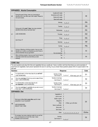 67
Participant Identification Number └─┴─┴─┘└─┴─┴─┘└─┴─┴─┘
EXPANDED: Alcohol Consumption
40
During the past 30 days, when you consumed an
alcoholic drink, how often was it with meals? Please do
not count snacks.
Usually with meals 1
A8
Sometimes with meals 2
Rarely with meals 3
Never with meals 4
41
During each of the past 7 days, how many standard
alcoholic drinks did you have each day?
(USE SHOWCARD)
Don't Know 77
Monday
└─┴─┘
A9a
Tuesday
└─┴─┘
A9b
Wednesday
└─┴─┘
A9c
Thursday
└─┴─┘
A9d
Friday
└─┴─┘
A9e
Saturday
└─┴─┘
A9f
Sunday
└─┴─┘
A9g
42
During or following a drinking occasion, have you ever
blacked out or woken up somewhere you don’t know or
cannot remember how you got there?
Yes 1
X3
No
Do not remember
2
77
43
After a drinking occasion, have you ever found it hard to
remember events that occurred while you were
drinking?
Yes 1
X4
No 2
CORE: Diet
The next questions ask about the fruits and vegetables that you usually eat. I have a nutrition card here that shows you some examples of
local fruits and vegetables. Each picture represents the size of a serving. As you answer these questions please think of a typical week in the
last year.
Question Response Code
44
In a typical week, on how many days do you eat fruit?
(USE SHOWCARD)
Number of days
Don't Know 77 └─┴─┘ If Zero days, go to D3
D1
45
How many servings of fruit do you eat on one of those
days? (USE SHOWCARD)
Number of servings
Don't Know 77 └─┴─┘
D2
46
In a typical week, on how many days do you
eat vegetables? (USE SHOWCARD)
Number of days
Don't Know 77 └─┴─┘ If Zero days, go to D5
D3
47
How many servings of vegetables do you eat on one of
those days? (USE SHOWCARD)
Number of servings
Don’t know 77 └─┴─┘
D4
EXPANDED: Diet
48
What type of oil or fat is most often used for meal
preparation in your household?
(USE SHOWCARD)
(SELECT ONLY ONE)
Vegetable oil 1
D5
Lard or suet 2
Butter or ghee 3
Margarine 4
Other 5 If Other, go to D5 other
None in particular 6
None used 7
Don’t know 77
Other
└─┴─┴─┴─┴─┴─┴─┘
D5other
49
On average, how many meals per week do you eat that
were not prepared at a home? By meal, I mean
breakfast, lunch and dinner.
Number
Don’t know 77
└─┴─┘
D6
 