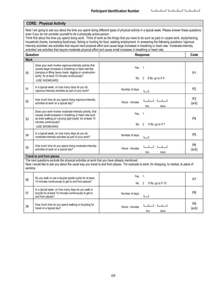 68
Participant Identification Number └─┴─┴─┘└─┴─┴─┘└─┴─┴─┘
CORE: Physical Activity
Next I am going to ask you about the time you spend doing different types of physical activity in a typical week. Please answer these questions
even if you do not consider yourself to be a physically active person.
Think first about the time you spend doing work. Think of work as the things that you have to do such as paid or unpaid work, study/training,
household chores, harvesting food/crops, fishing or hunting for food, seeking employment. In answering the following questions 'vigorous-
intensity activities' are activities that require hard physical effort and cause large increases in breathing or heart rate, 'moderate-intensity
activities' are activities that require moderate physical effort and cause small increases in breathing or heart rate.
Question Response Code
Work
50
Does your work involve vigorous-intensity activity that
causes large increases in breathing or heart rate like
[carrying or lifting heavy loads, digging or construction
work] for at least 10 minutes continuously?
(USE SHOWCARD)
Yes 1
P1
No 2 If No, go to P 4
51
In a typical week, on how many days do you do
vigorous-intensity activities as part of your work? Number of days
└─┘
P2
52
How much time do you spend doing vigorous-intensity
activities at work on a typical day? Hours : minutes └─┴─┘: └─┴─┘
hrs mins
P3
(a-b)
53
Does your work involve moderate-intensity activity, that
causes small increases in breathing or heart rate such
as brisk walking [or carrying light loads] for at least 10
minutes continuously?
(USE SHOWCARD)
Yes 1
P4
No 2 If No, go to P 7
54
In a typical week, on how many days do you do
moderate-intensity activities as part of your work?
Number of days
└─┘
P5
55
How much time do you spend doing moderate-intensity
activities at work on a typical day? Hours : minutes └─┴─┘: └─┴─┘
hrs mins
P6
(a-b)
Travel to and from places
The next questions exclude the physical activities at work that you have already mentioned.
Now I would like to ask you about the usual way you travel to and from places. For example to work, for shopping, to market, to place of
worship.
56
Do you walk or use a bicycle (pedal cycle) for at least
10 minutes continuously to get to and from places?
Yes 1
P7
No 2 If No, go to P 10
57
In a typical week, on how many days do you walk or
bicycle for at least 10 minutes continuously to get to
and from places?
Number of days
└─┘
P8
58
How much time do you spend walking or bicycling for
travel on a typical day? Hours : minutes └─┴─┘: └─┴─┘
hrs mins
P9
(a-b)
 
