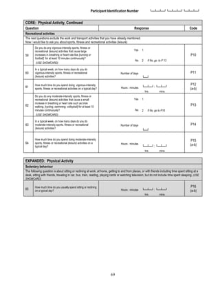 69
Participant Identification Number └─┴─┴─┘└─┴─┴─┘└─┴─┴─┘
CORE: Physical Activity, Continued
Question Response Code
Recreational activities
The next questions exclude the work and transport activities that you have already mentioned.
Now I would like to ask you about sports, fitness and recreational activities (leisure)
59
Do you do any vigorous-intensity sports, fitness or
recreational (leisure) activities that cause large
increases in breathing or heart rate like [running or
football] for at least 10 minutes continuously?
(USE SHOWCARD)
Yes 1
P10
No 2 If No, go to P 13
60
In a typical week, on how many days do you do
vigorous-intensity sports, fitness or recreational
(leisure) activities?
Number of days
└─┘
P11
61
How much time do you spend doing vigorous-intensity
sports, fitness or recreational activities on a typical day? Hours : minutes └─┴─┘: └─┴─┘
hrs mins
P12
(a-b)
62
Do you do any moderate-intensity sports, fitness or
recreational (leisure) activities that cause a small
increase in breathing or heart rate such as brisk
walking, [cycling, swimming, volleyball] for at least 10
minutes continuously?
(USE SHOWCARD)
Yes 1
P13
No 2 If No, go to P16
63
In a typical week, on how many days do you do
moderate-intensity sports, fitness or recreational
(leisure) activities?
Number of days
└─┘
P14
64
How much time do you spend doing moderate-intensity
sports, fitness or recreational (leisure) activities on a
typical day?
Hours : minutes
└─┴─┘: └─┴─┘
hrs mins
P15
(a-b)
EXPANDED: Physical Activity
Sedentary behaviour
The following question is about sitting or reclining at work, at home, getting to and from places, or with friends including time spent sitting at a
desk, sitting with friends, traveling in car, bus, train, reading, playing cards or watching television, but do not include time spent sleeping. (USE
SHOWCARD)
65
How much time do you usually spend sitting or reclining
on a typical day? Hours : minutes └─┴─┘: └─┴─┘
hrs mins
P16
(a-b)
 
