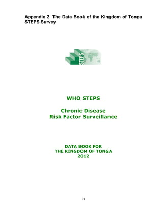 74
Appendix 2. The Data Book of the Kingdom of Tonga
STEPS Survey
WHO STEPS
Chronic Disease
Risk Factor Surveillance
DATA BOOK FOR
THE KINGDOM OF TONGA
2012
 