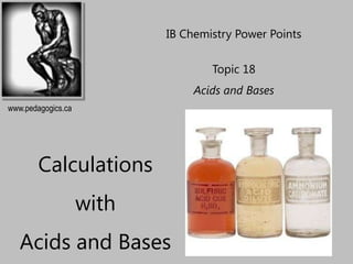 IB Chemistry Power Points

                                   Topic 18
                                Acids and Bases
www.pedagogics.ca




        Calculations
                    with
   Acids and Bases
 