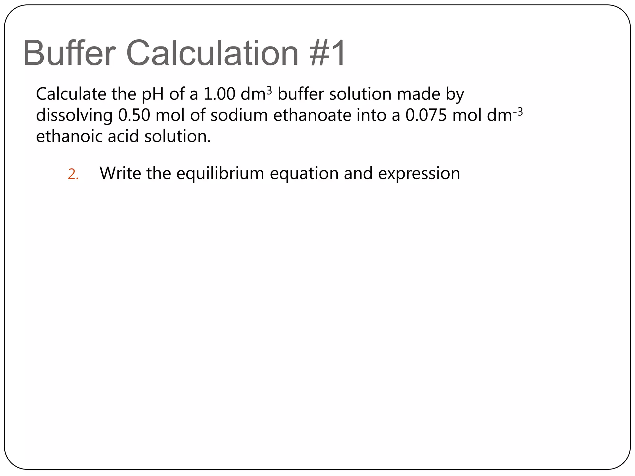 Buffer Calculation #1
Calculate the pH of a 1.00 dm3 buffer solution made by
dissolving 0.50 mol of sodium ethanoate into a 0.075 mol dm-3
ethanoic acid solution.

   2.   Write the equilibrium equation and expression
 