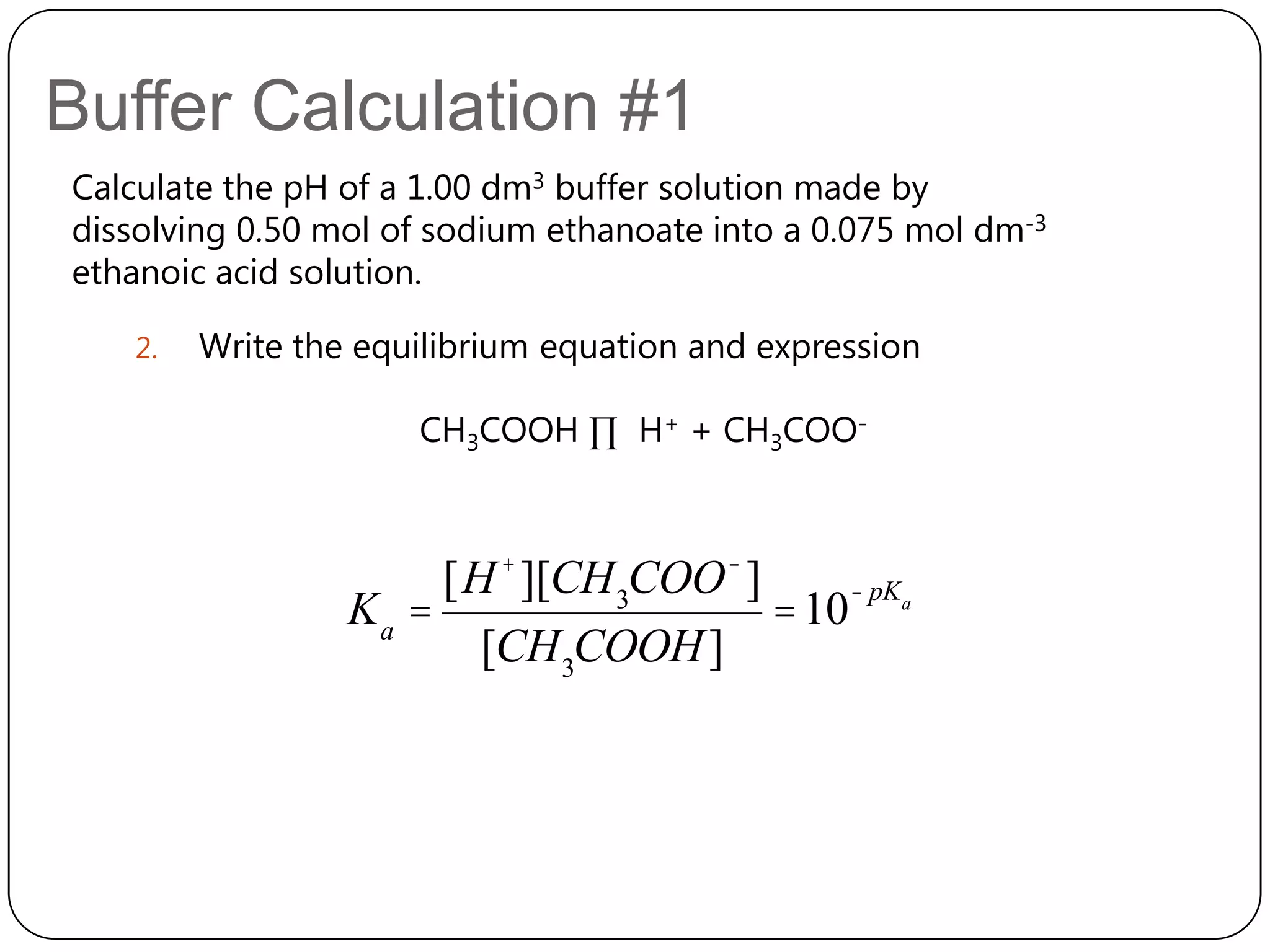 Buffer Calculation #1
Calculate the pH of a 1.00 dm3 buffer solution made by
dissolving 0.50 mol of sodium ethanoate into a 0.075 mol dm-3
ethanoic acid solution.

   2.   Write the equilibrium equation and expression

                     CH3COOH ∏ H+ + CH3COO-



                      [H + ][CH 3COO - ]     - pK
                 Ka =                    = 10 a
                        [CH 3COOH ]
 
