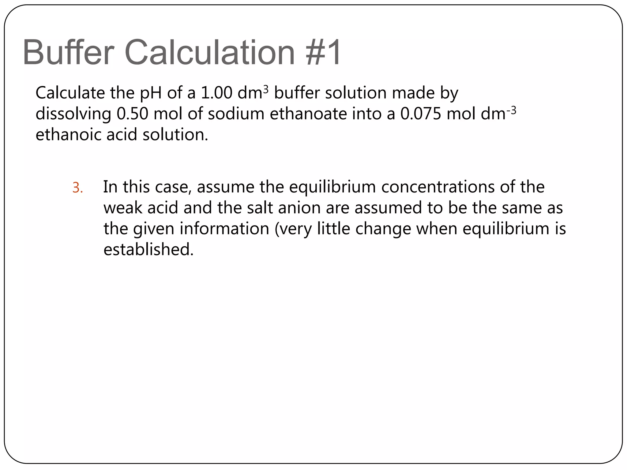 Buffer Calculation #1
Calculate the pH of a 1.00 dm3 buffer solution made by
dissolving 0.50 mol of sodium ethanoate into a 0.075 mol dm-3
ethanoic acid solution.

    3.   In this case, assume the equilibrium concentrations of the
         weak acid and the salt anion are assumed to be the same as
         the given information (very little change when equilibrium is
         established.
 