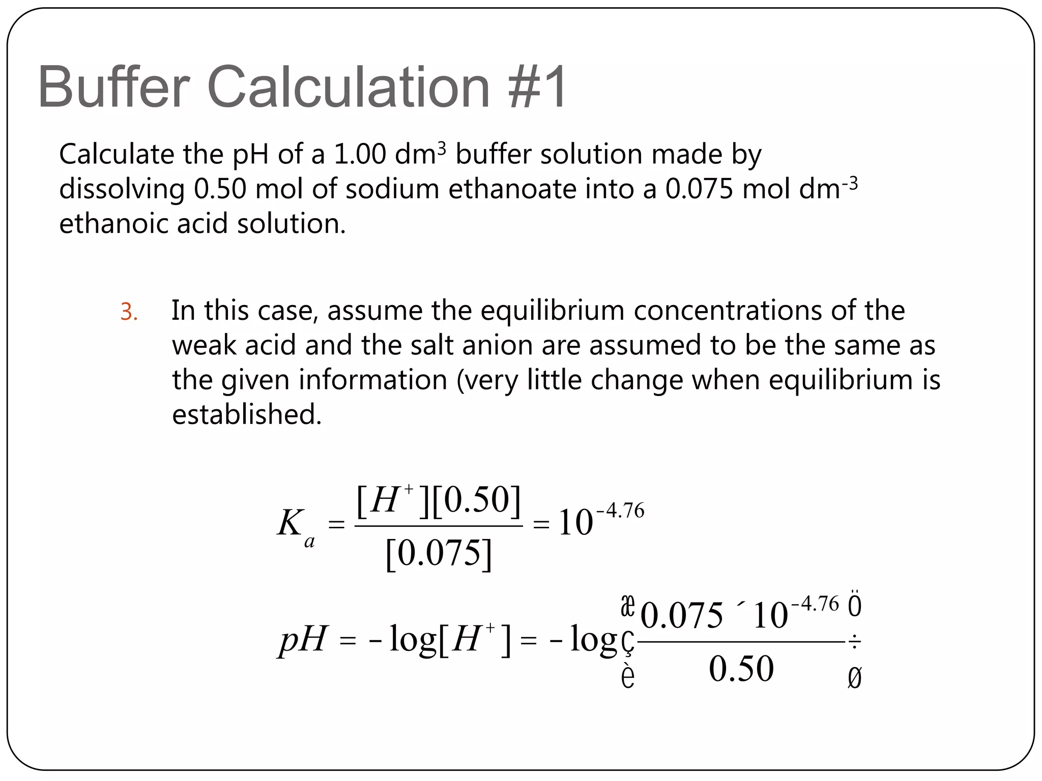 Buffer Calculation #1
Calculate the pH of a 1.00 dm3 buffer solution made by
dissolving 0.50 mol of sodium ethanoate into a 0.075 mol dm-3
ethanoic acid solution.

    3.   In this case, assume the equilibrium concentrations of the
         weak acid and the salt anion are assumed to be the same as
         the given information (very little change when equilibrium is
         established.


                      [H + ][0.50]
                 Ka =              = 10-4.76
                       [0.075]
                                          æ 0.075´10-4.76 ö
                 pH = -log[H + ] = -log ç                 ÷
                                          è     0.50      ø
 