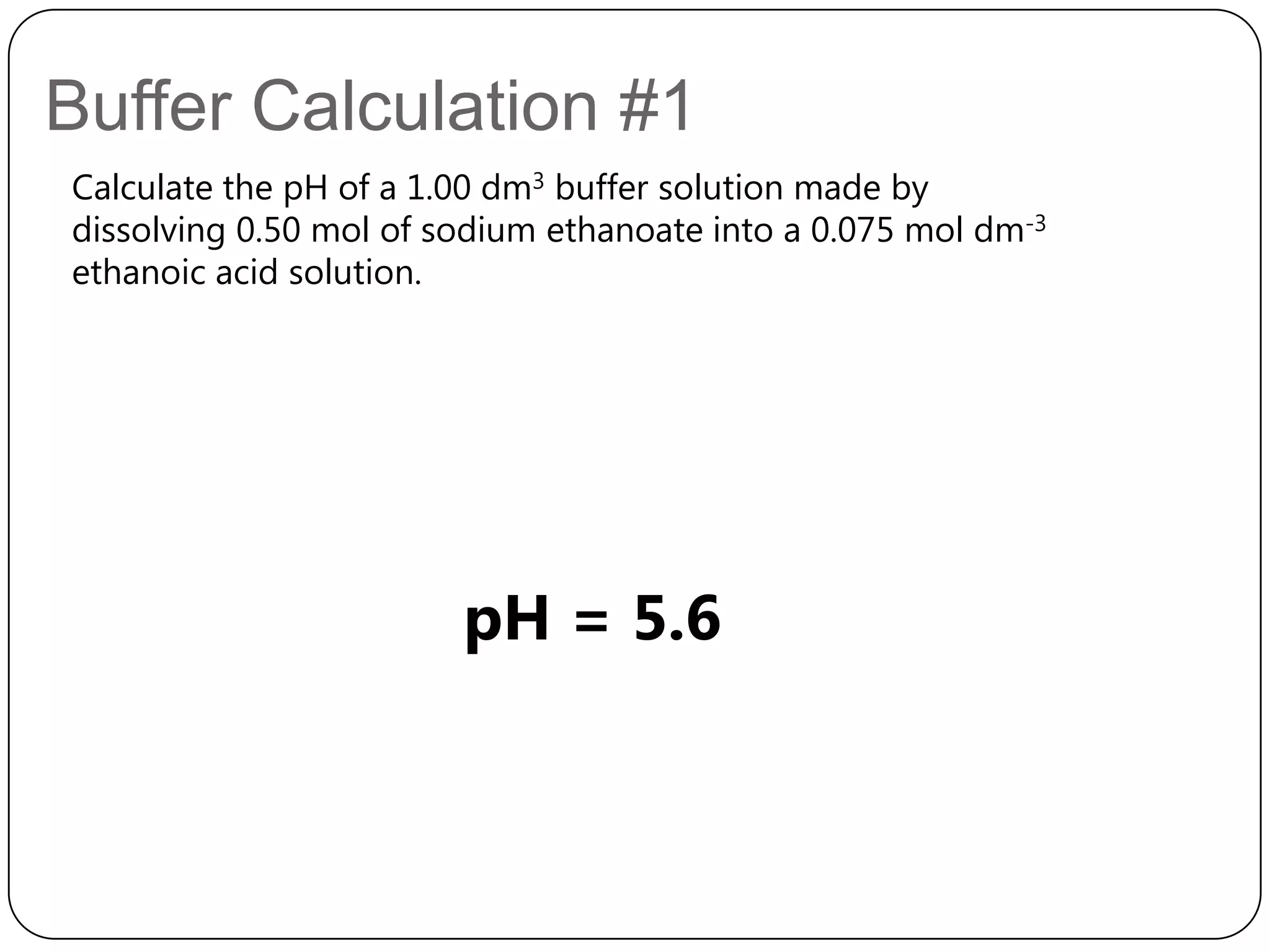 Buffer Calculation #1
Calculate the pH of a 1.00 dm3 buffer solution made by
dissolving 0.50 mol of sodium ethanoate into a 0.075 mol dm-3
ethanoic acid solution.




                        pH = 5.6
 