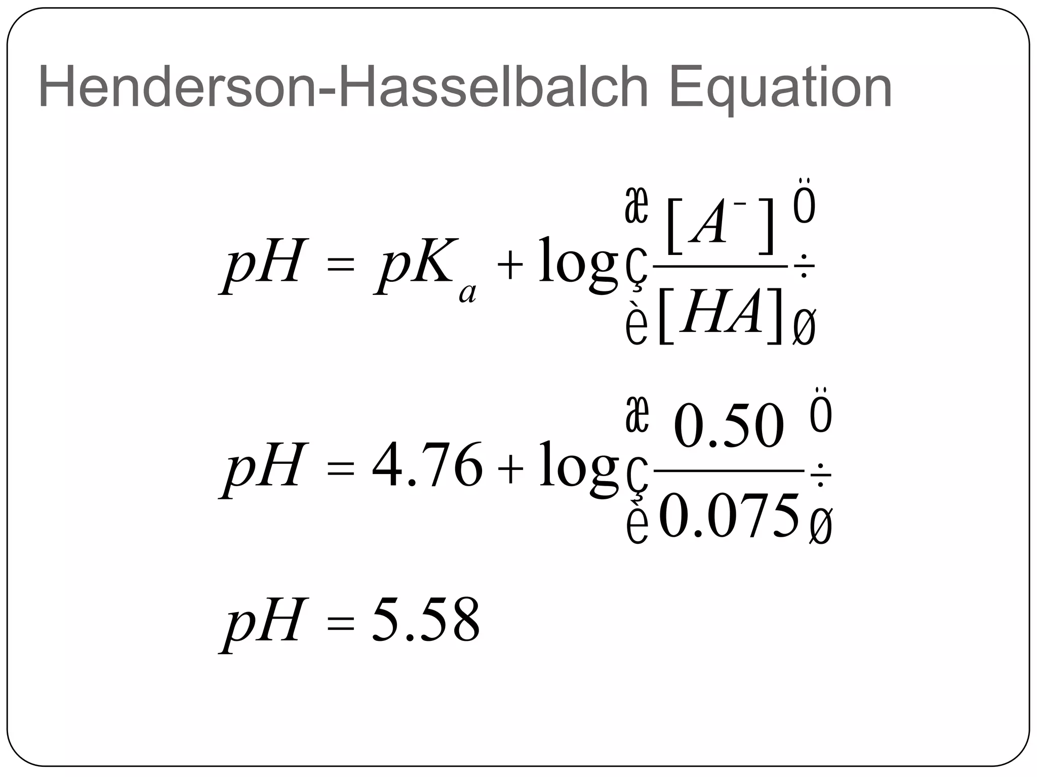 Henderson-Hasselbalch Equation

                      æ [A- ] ö
      pH = pK a + log ç       ÷
                      è [HA] ø
                      æ 0.50 ö
      pH = 4.76 + log ç        ÷
                      è 0.075 ø
      pH = 5.58
 