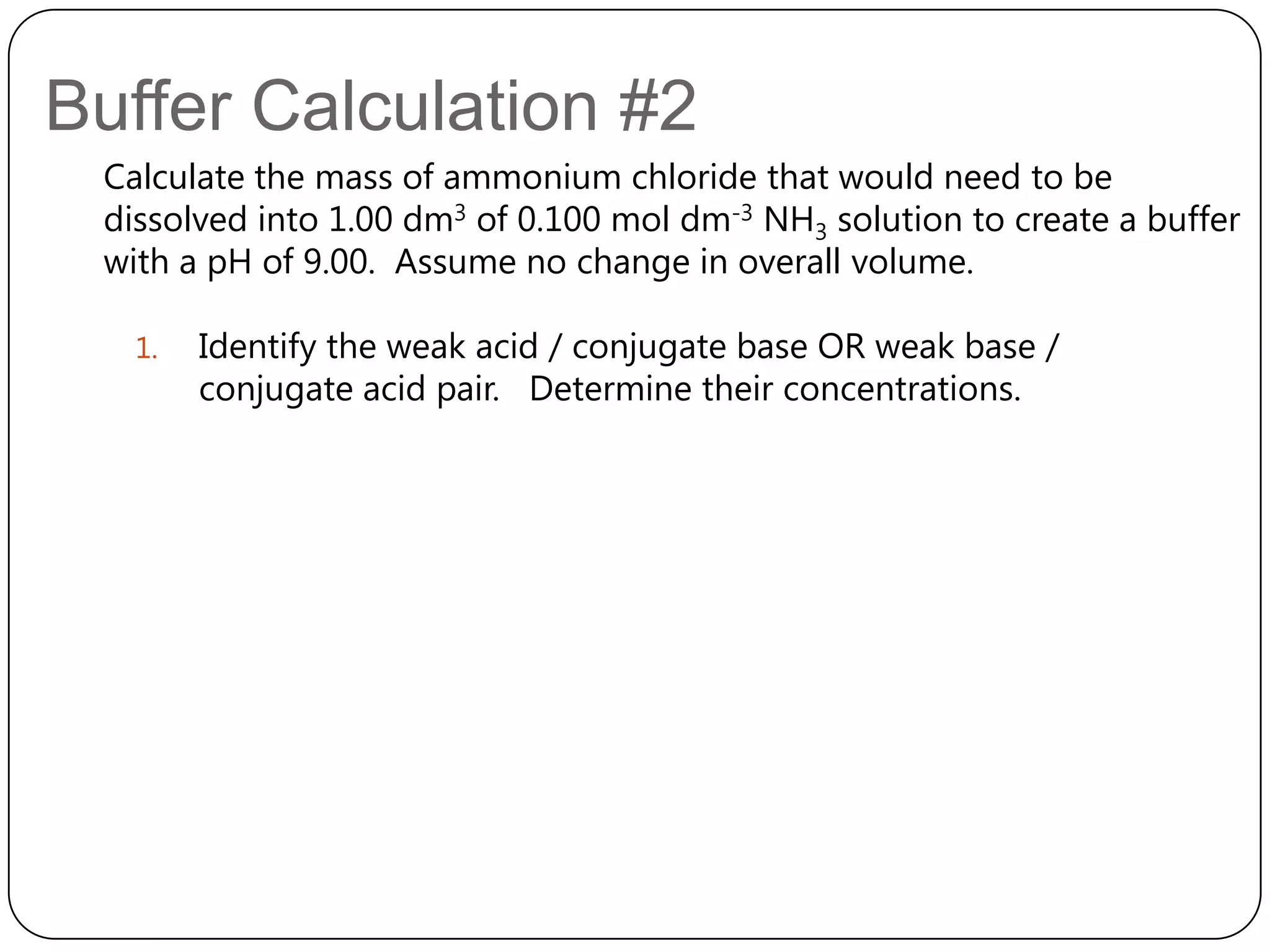 Buffer Calculation #2
 Calculate the mass of ammonium chloride that would need to be
 dissolved into 1.00 dm3 of 0.100 mol dm-3 NH3 solution to create a buffer
 with a pH of 9.00. Assume no change in overall volume.

   1.   Identify the weak acid / conjugate base OR weak base /
        conjugate acid pair. Determine their concentrations.
 