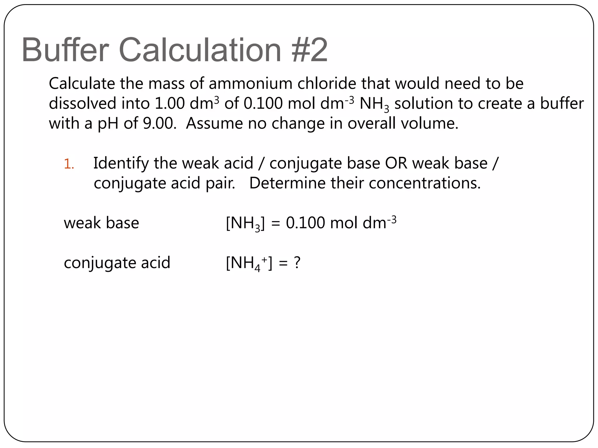 Buffer Calculation #2
 Calculate the mass of ammonium chloride that would need to be
 dissolved into 1.00 dm3 of 0.100 mol dm-3 NH3 solution to create a buffer
 with a pH of 9.00. Assume no change in overall volume.

   1.   Identify the weak acid / conjugate base OR weak base /
        conjugate acid pair. Determine their concentrations.

   weak base             [NH3] = 0.100 mol dm-3

   conjugate acid        [NH4+] = ?
 