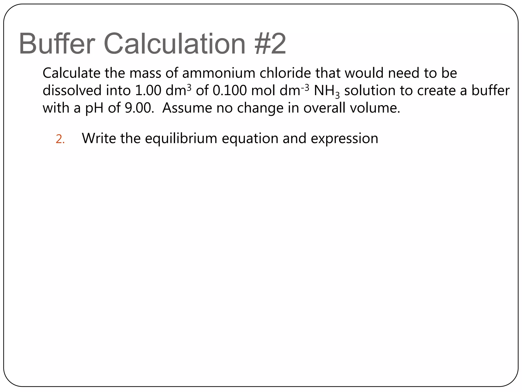 Buffer Calculation #2
 Calculate the mass of ammonium chloride that would need to be
 dissolved into 1.00 dm3 of 0.100 mol dm-3 NH3 solution to create a buffer
 with a pH of 9.00. Assume no change in overall volume.

   2.   Write the equilibrium equation and expression
 