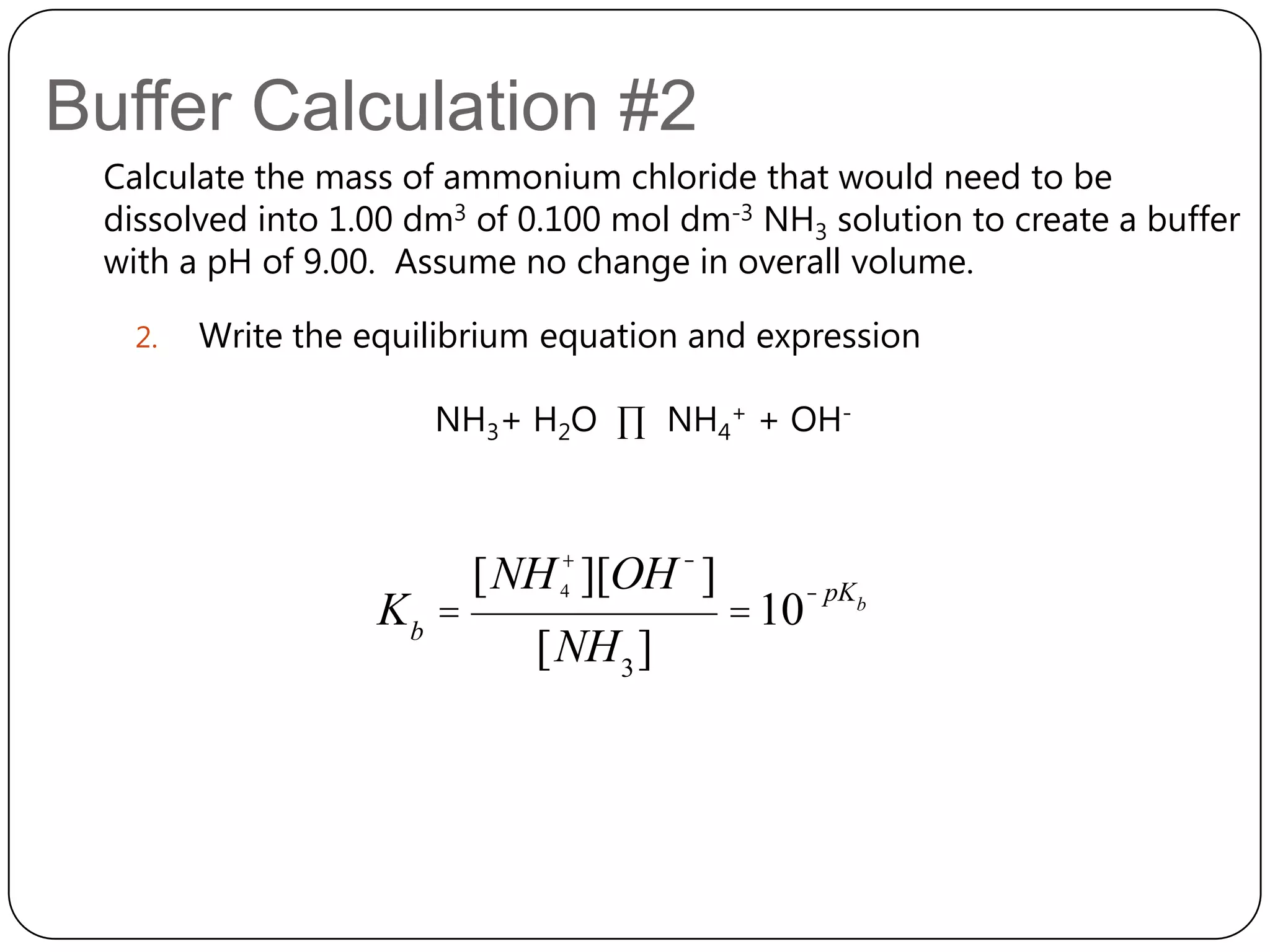 Buffer Calculation #2
 Calculate the mass of ammonium chloride that would need to be
 dissolved into 1.00 dm3 of 0.100 mol dm-3 NH3 solution to create a buffer
 with a pH of 9.00. Assume no change in overall volume.

   2.   Write the equilibrium equation and expression

                      NH3+ H2O ∏ NH4+ + OH-



                          [NH 4+ ][OH - ]          - pKb
                   Kb =                     = 10
                             [NH 3 ]
 
