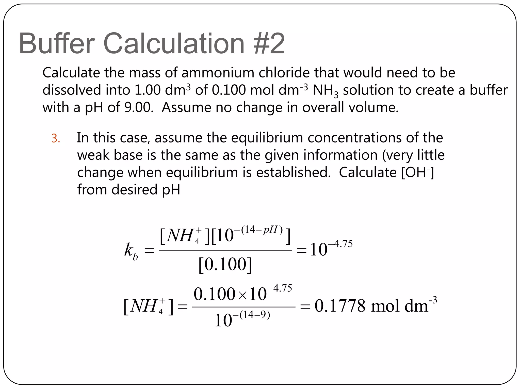 Buffer Calculation #2
 Calculate the mass of ammonium chloride that would need to be
 dissolved into 1.00 dm3 of 0.100 mol dm-3 NH3 solution to create a buffer
 with a pH of 9.00. Assume no change in overall volume.

  3.   In this case, assume the equilibrium concentrations of the
       weak base is the same as the given information (very little
       change when equilibrium is established. Calculate [OH-]
       from desired pH

                                  (14 pH )
                    [ NH 4 ][10              ]        4.75
              kb                                 10
                          [0.100]
                         0.100 10 4.75
              [ NH 4 ]                           0.1778 mol dm-3
                            10 (14 9)
 