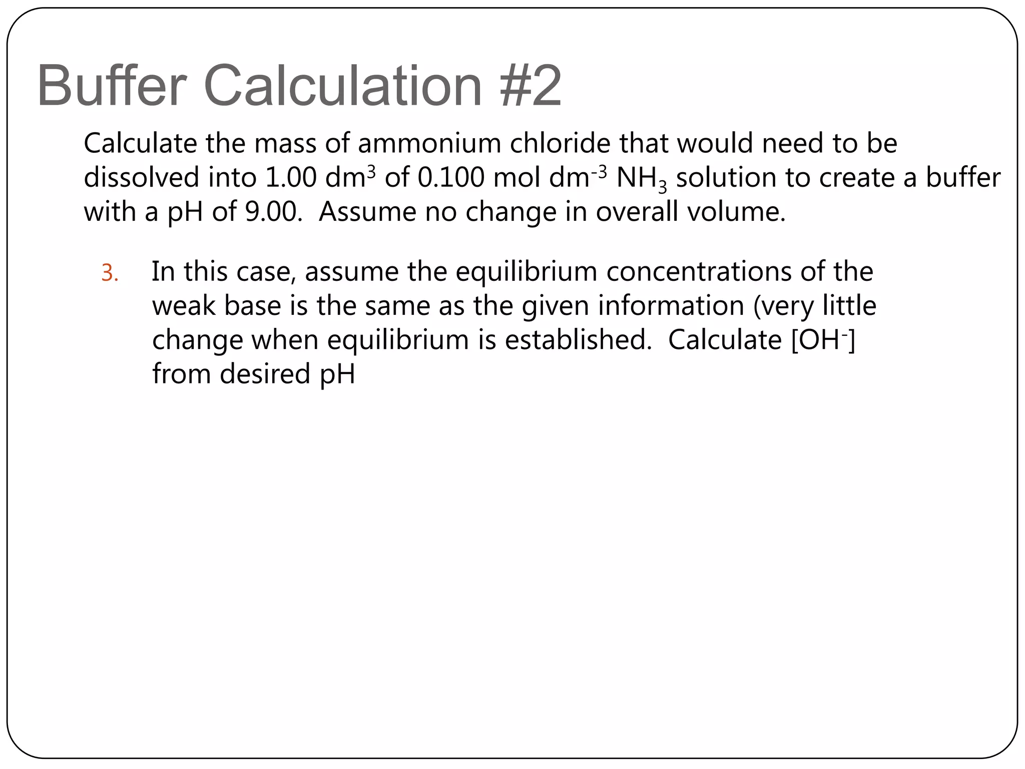 Buffer Calculation #2
 Calculate the mass of ammonium chloride that would need to be
 dissolved into 1.00 dm3 of 0.100 mol dm-3 NH3 solution to create a buffer
 with a pH of 9.00. Assume no change in overall volume.

  3.   In this case, assume the equilibrium concentrations of the
       weak base is the same as the given information (very little
       change when equilibrium is established. Calculate [OH-]
       from desired pH
 