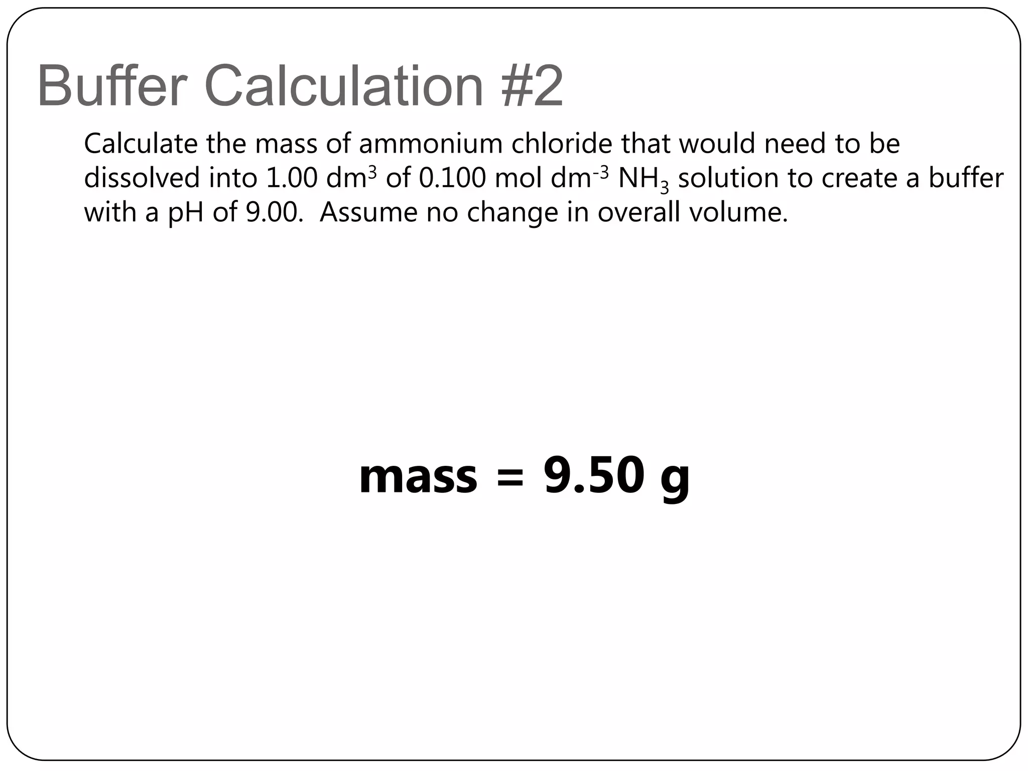 Buffer Calculation #2
 Calculate the mass of ammonium chloride that would need to be
 dissolved into 1.00 dm3 of 0.100 mol dm-3 NH3 solution to create a buffer
 with a pH of 9.00. Assume no change in overall volume.




                      mass = 9.50 g
 