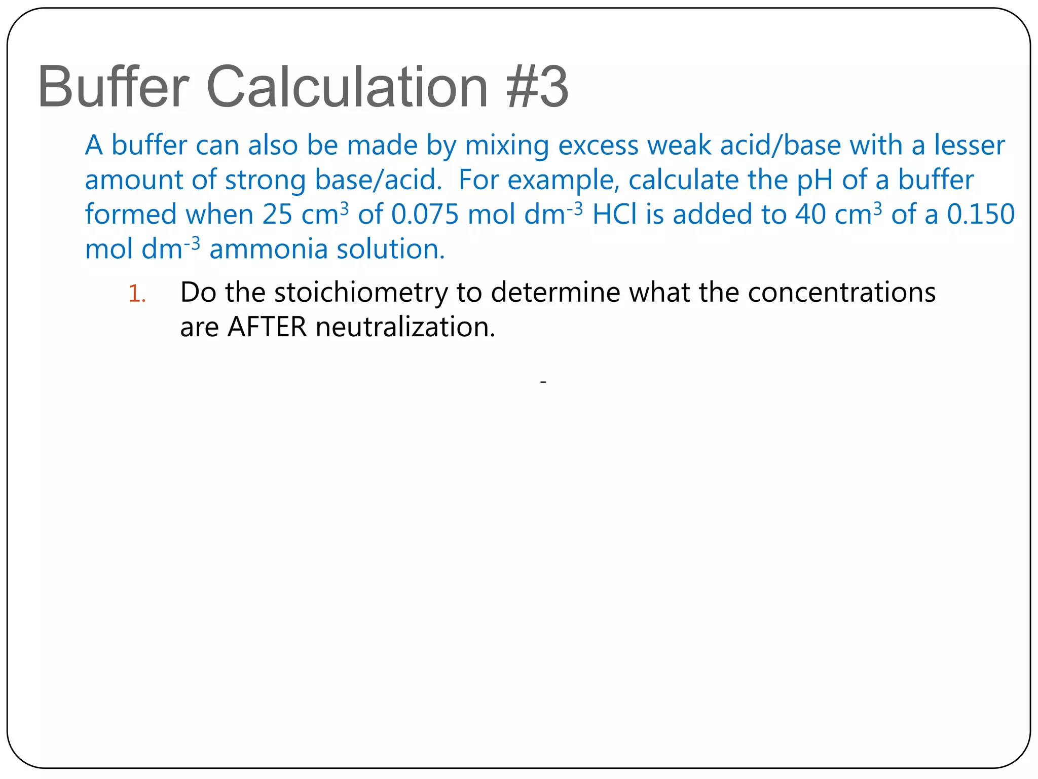 Buffer Calculation #3
 A buffer can also be made by mixing excess weak acid/base with a lesser
 amount of strong base/acid. For example, calculate the pH of a buffer
 formed when 25 cm3 of 0.075 mol dm-3 HCl is added to 40 cm3 of a 0.150
 mol dm-3 ammonia solution.
    1. Do the stoichiometry to determine what the concentrations
        are AFTER neutralization.
                                   -
 