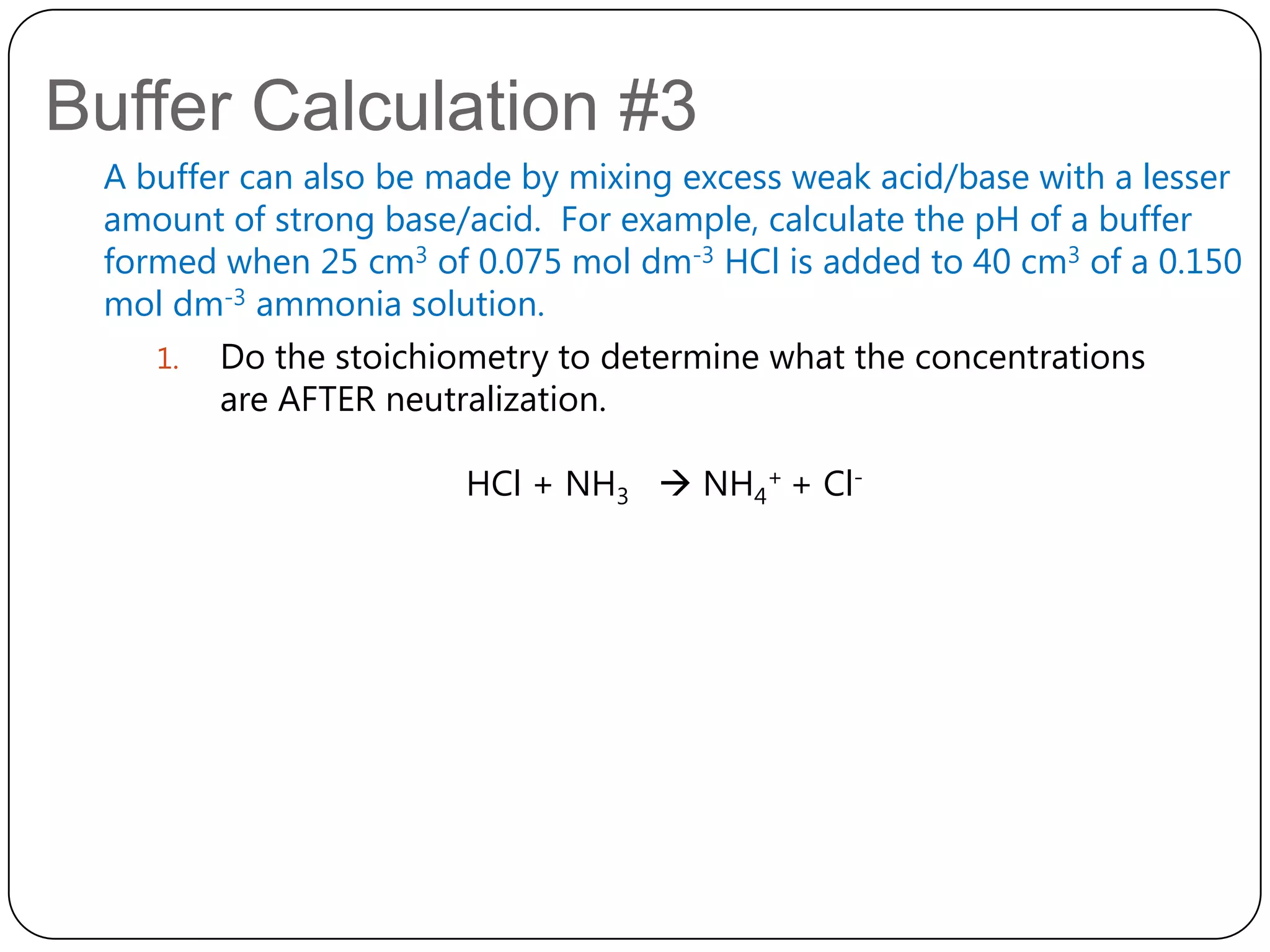 Buffer Calculation #3
 A buffer can also be made by mixing excess weak acid/base with a lesser
 amount of strong base/acid. For example, calculate the pH of a buffer
 formed when 25 cm3 of 0.075 mol dm-3 HCl is added to 40 cm3 of a 0.150
 mol dm-3 ammonia solution.
    1. Do the stoichiometry to determine what the concentrations
        are AFTER neutralization.

                       HCl + NH3  NH4+ + Cl-
 