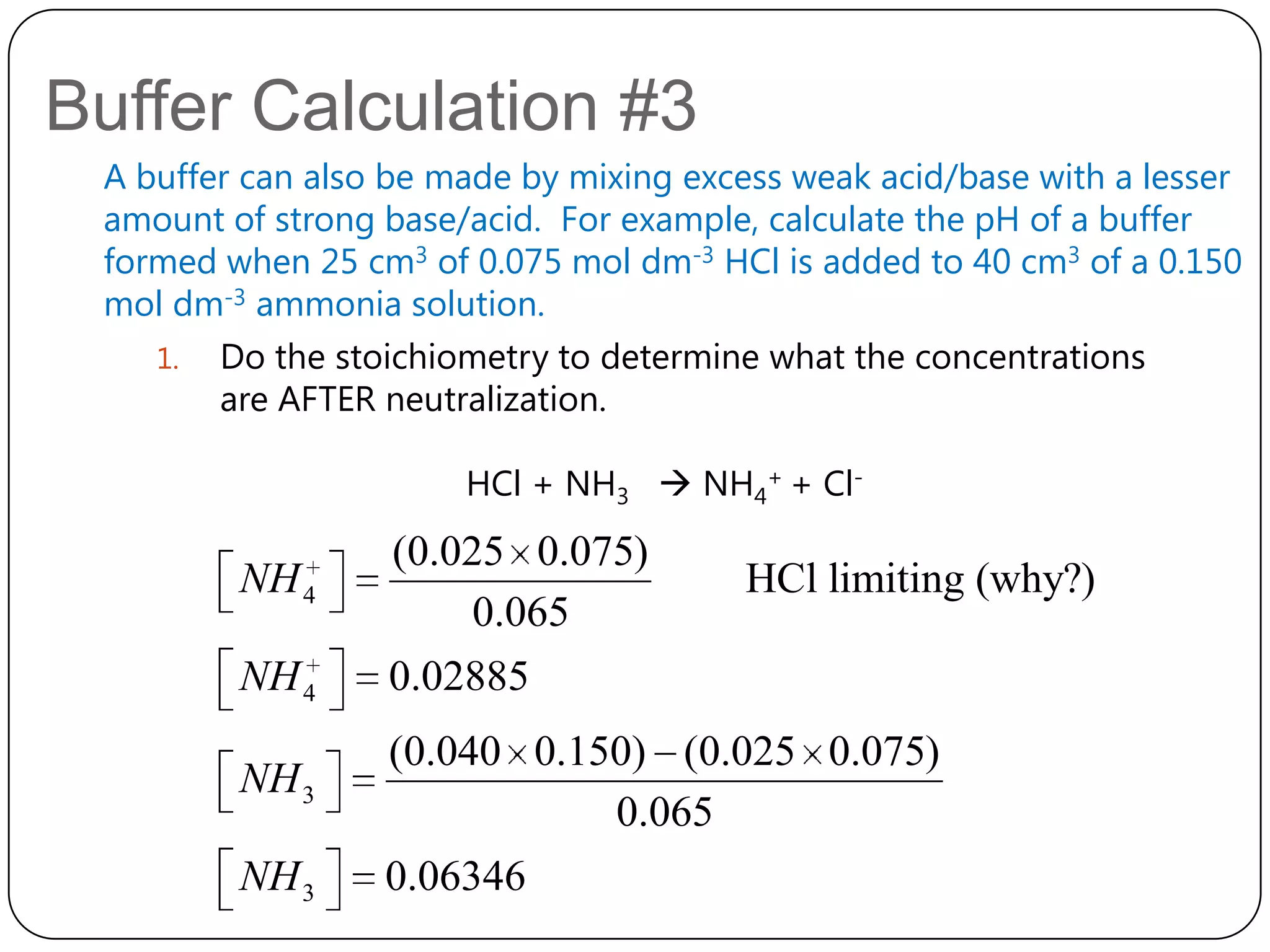 Buffer Calculation #3
 A buffer can also be made by mixing excess weak acid/base with a lesser
 amount of strong base/acid. For example, calculate the pH of a buffer
 formed when 25 cm3 of 0.075 mol dm-3 HCl is added to 40 cm3 of a 0.150
 mol dm-3 ammonia solution.
    1. Do the stoichiometry to determine what the concentrations
        are AFTER neutralization.

                       HCl + NH3  NH4+ + Cl-
                  (0.025 0.075)
         NH 4                            HCl limiting (why?)
                       0.065
         NH 4     0.02885
                  (0.040 0.150) (0.025 0.075)
         NH 3
                             0.065
         NH 3     0.06346
 