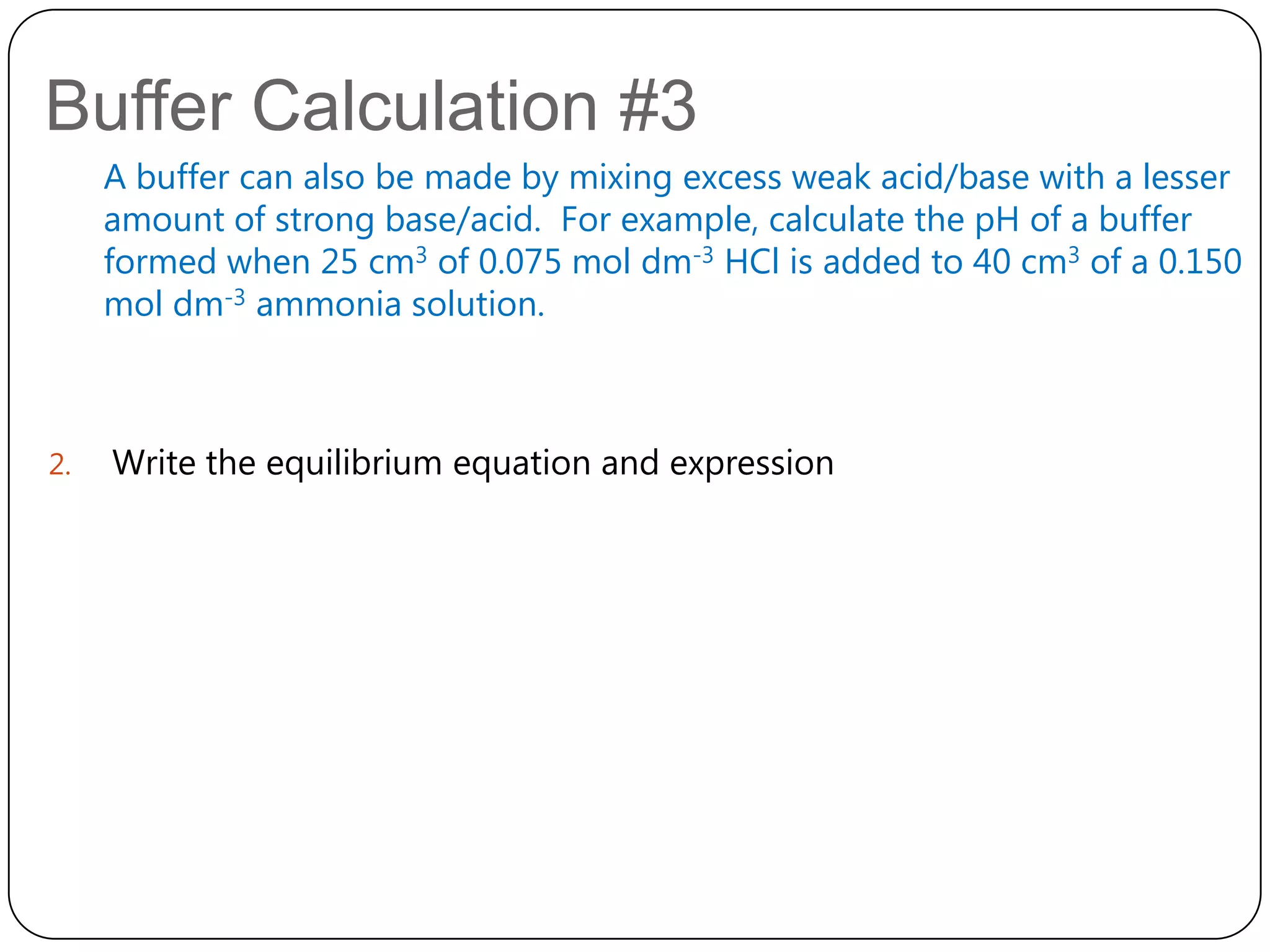 Buffer Calculation #3
     A buffer can also be made by mixing excess weak acid/base with a lesser
     amount of strong base/acid. For example, calculate the pH of a buffer
     formed when 25 cm3 of 0.075 mol dm-3 HCl is added to 40 cm3 of a 0.150
     mol dm-3 ammonia solution.



2.   Write the equilibrium equation and expression
 