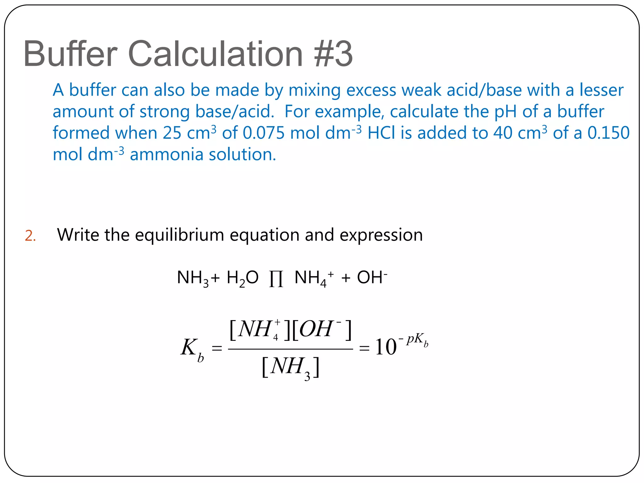 Buffer Calculation #3
     A buffer can also be made by mixing excess weak acid/base with a lesser
     amount of strong base/acid. For example, calculate the pH of a buffer
     formed when 25 cm3 of 0.075 mol dm-3 HCl is added to 40 cm3 of a 0.150
     mol dm-3 ammonia solution.



2.   Write the equilibrium equation and expression

                    NH3+ H2O ∏ NH4+ + OH-

                           [NH 4+ ][OH - ]          - pKb
                    Kb =                     = 10
                              [NH 3 ]
 