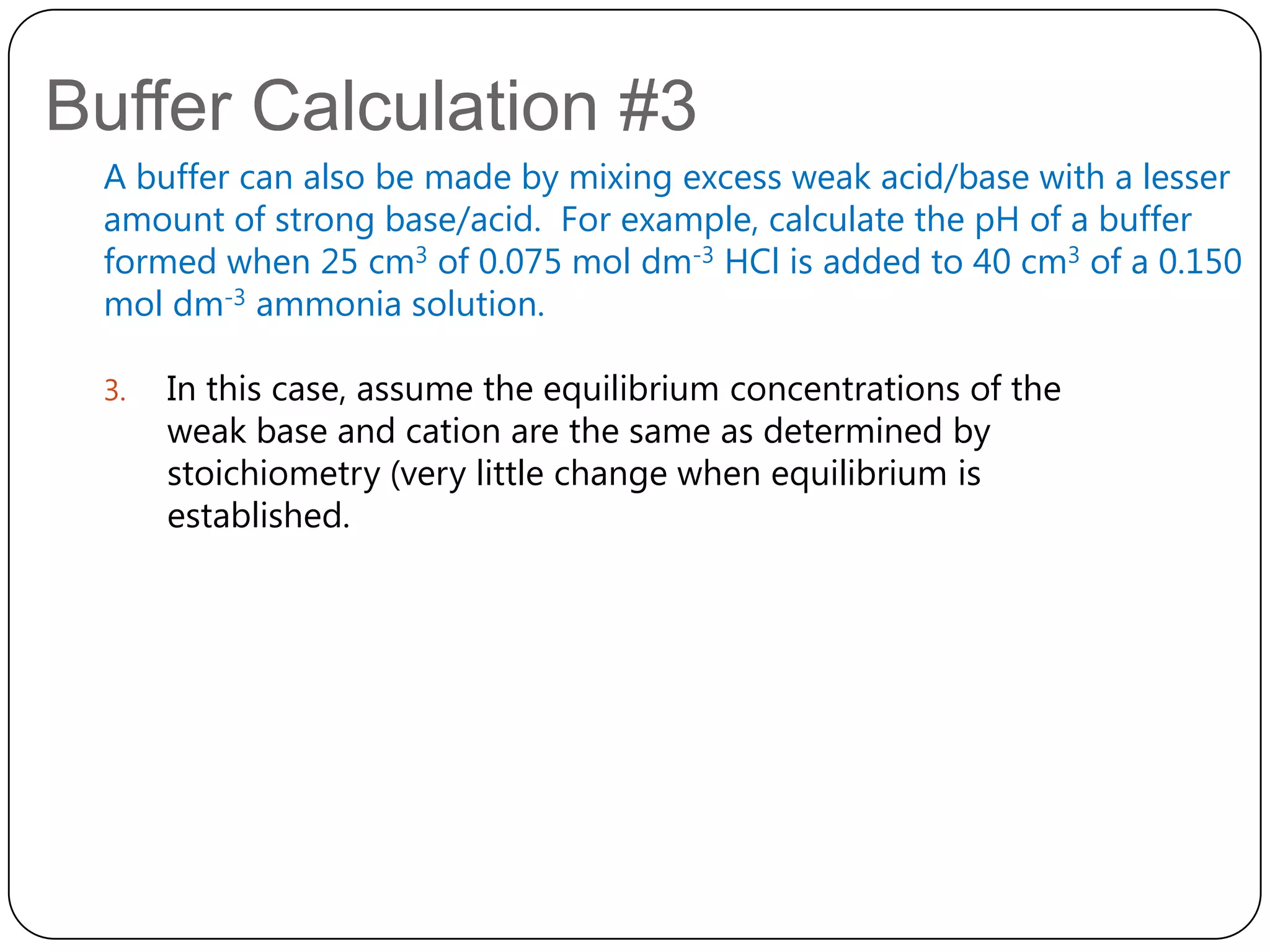 Buffer Calculation #3
 A buffer can also be made by mixing excess weak acid/base with a lesser
 amount of strong base/acid. For example, calculate the pH of a buffer
 formed when 25 cm3 of 0.075 mol dm-3 HCl is added to 40 cm3 of a 0.150
 mol dm-3 ammonia solution.

 3.   In this case, assume the equilibrium concentrations of the
      weak base and cation are the same as determined by
      stoichiometry (very little change when equilibrium is
      established.
 
