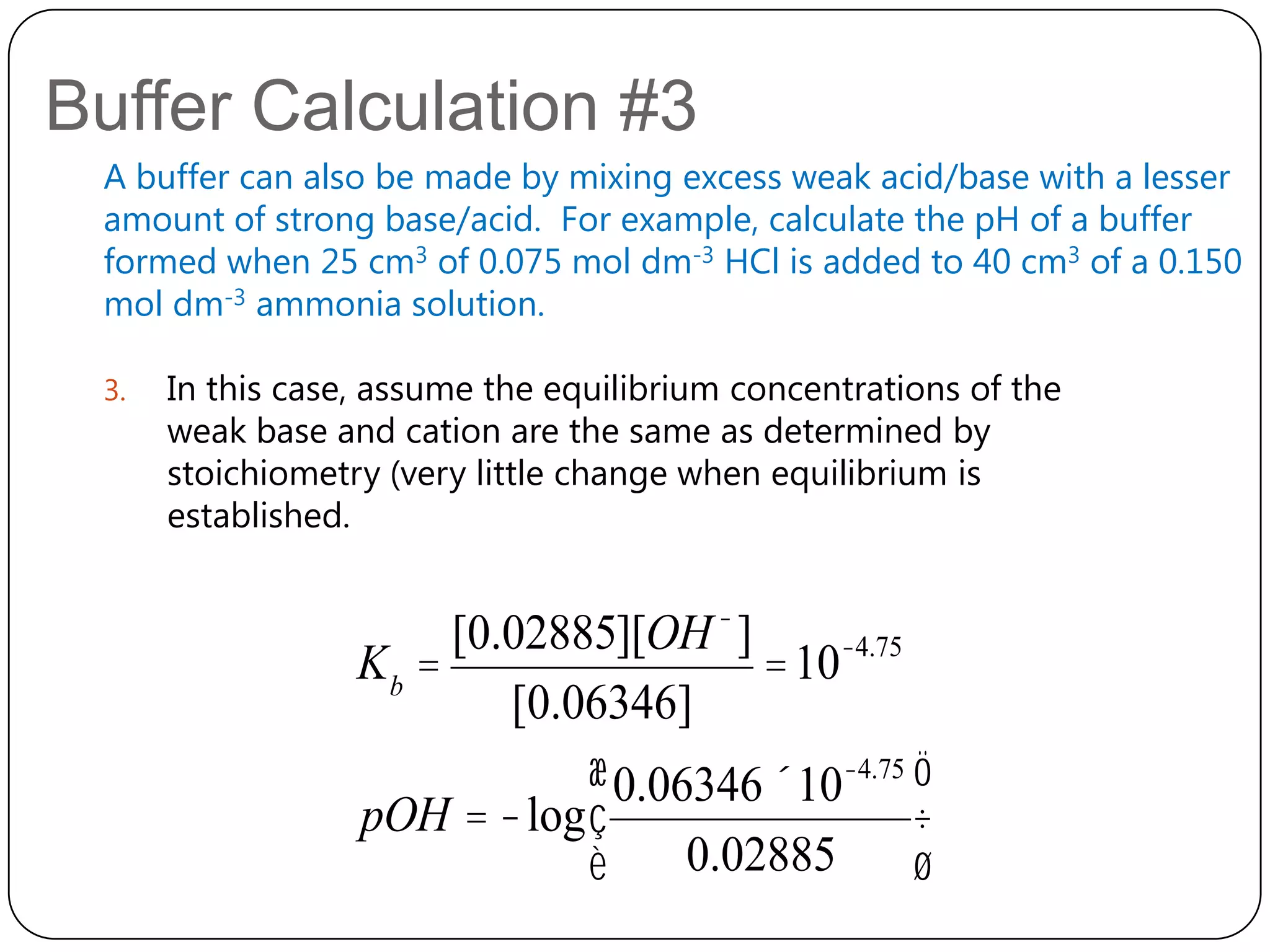 Buffer Calculation #3
 A buffer can also be made by mixing excess weak acid/base with a lesser
 amount of strong base/acid. For example, calculate the pH of a buffer
 formed when 25 cm3 of 0.075 mol dm-3 HCl is added to 40 cm3 of a 0.150
 mol dm-3 ammonia solution.

 3.   In this case, assume the equilibrium concentrations of the
      weak base and cation are the same as determined by
      stoichiometry (very little change when equilibrium is
      established.


                       [0.02885][OH - ]
                  Kb =                  = 10-4.75
                          [0.06346]
                              æ 0.06346 ´10-4.75 ö
                  pOH = -log ç                    ÷
                              è     0.02885       ø
 
