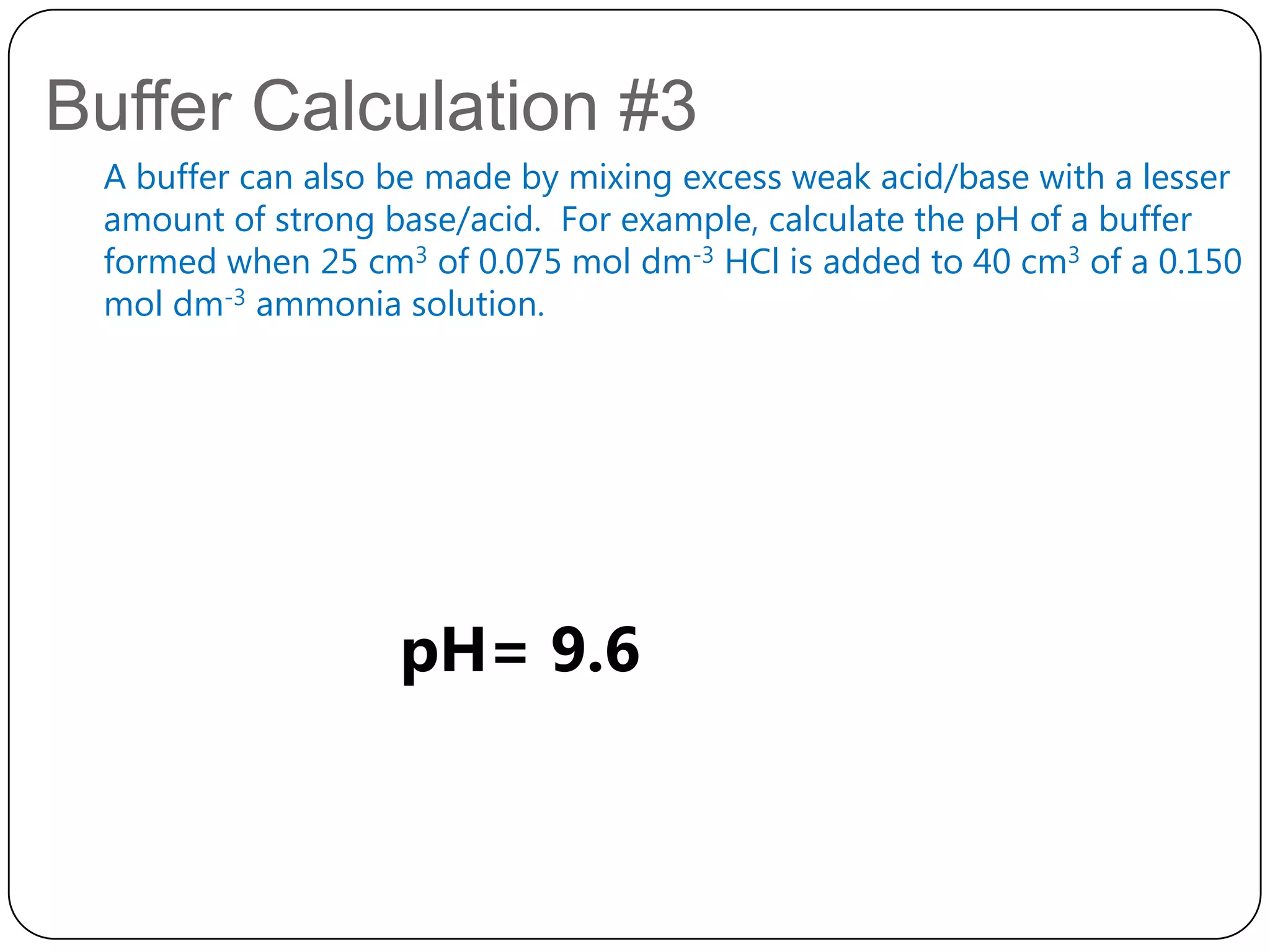 Buffer Calculation #3
 A buffer can also be made by mixing excess weak acid/base with a lesser
 amount of strong base/acid. For example, calculate the pH of a buffer
 formed when 25 cm3 of 0.075 mol dm-3 HCl is added to 40 cm3 of a 0.150
 mol dm-3 ammonia solution.




                   pH= 9.6
 