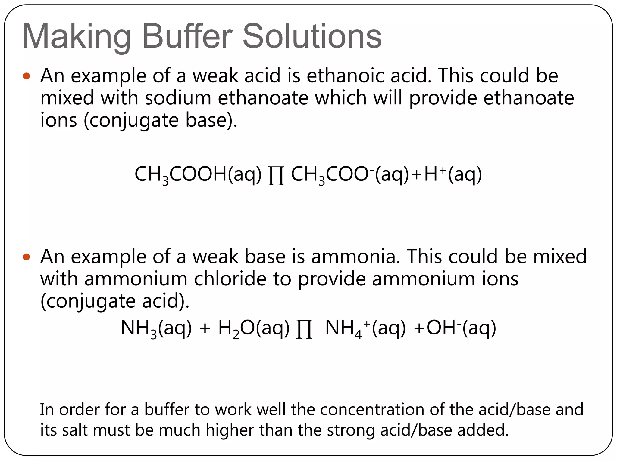 Making Buffer Solutions
 An example of a weak acid is ethanoic acid. This could be
  mixed with sodium ethanoate which will provide ethanoate
  ions (conjugate base).

              CH3COOH(aq) ∏ CH3COO-(aq)+H+(aq)



 An example of a weak base is ammonia. This could be mixed
  with ammonium chloride to provide ammonium ions
  (conjugate acid).
          NH3(aq) + H2O(aq) ∏ NH4+(aq) +OH-(aq)


  In order for a buffer to work well the concentration of the acid/base and
  its salt must be much higher than the strong acid/base added.
 