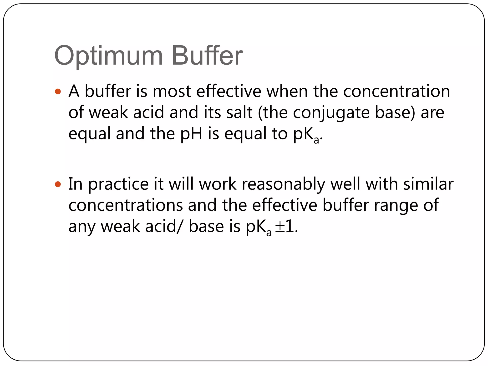 Optimum Buffer
 A buffer is most effective when the concentration
  of weak acid and its salt (the conjugate base) are
  equal and the pH is equal to pKa.

 In practice it will work reasonably well with similar
  concentrations and the effective buffer range of
  any weak acid/ base is pKa 1.
 