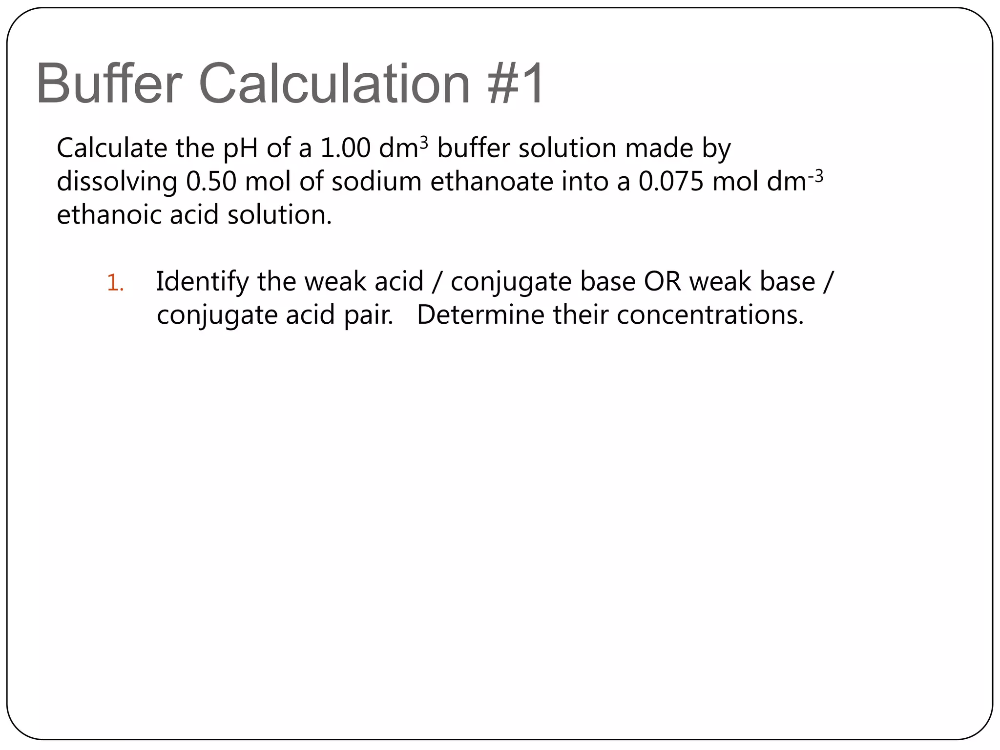 Buffer Calculation #1
Calculate the pH of a 1.00 dm3 buffer solution made by
dissolving 0.50 mol of sodium ethanoate into a 0.075 mol dm-3
ethanoic acid solution.

   1.   Identify the weak acid / conjugate base OR weak base /
        conjugate acid pair. Determine their concentrations.
 