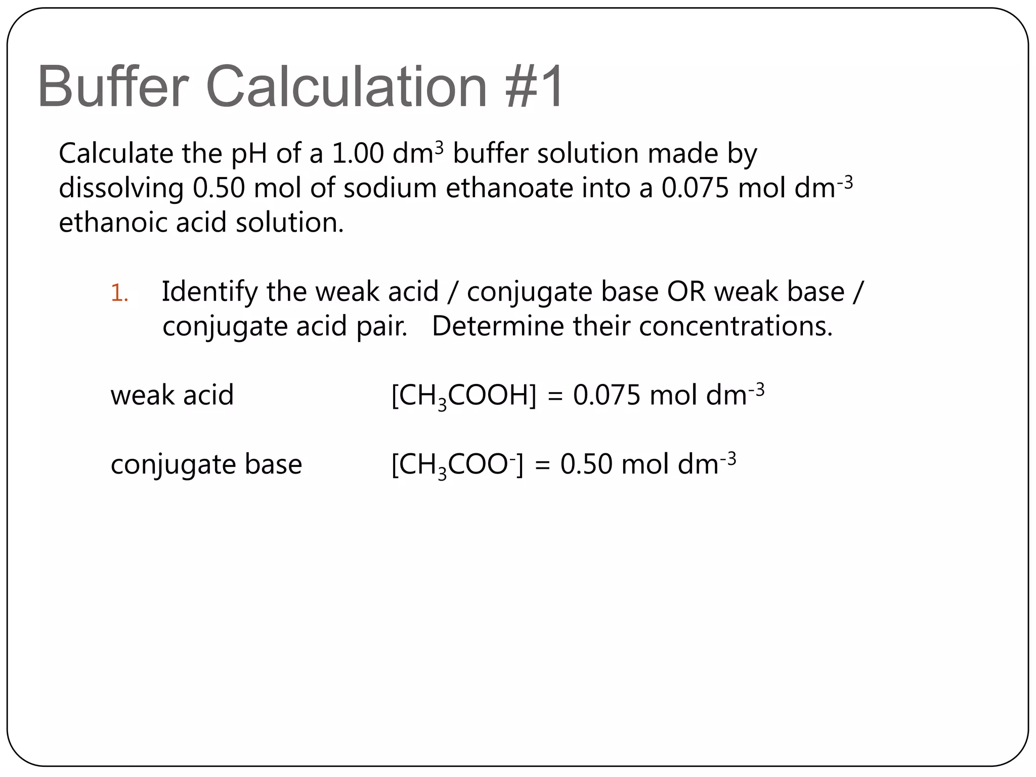 Buffer Calculation #1
Calculate the pH of a 1.00 dm3 buffer solution made by
dissolving 0.50 mol of sodium ethanoate into a 0.075 mol dm-3
ethanoic acid solution.

   1.   Identify the weak acid / conjugate base OR weak base /
        conjugate acid pair. Determine their concentrations.

   weak acid             [CH3COOH] = 0.075 mol dm-3

   conjugate base        [CH3COO-] = 0.50 mol dm-3
 