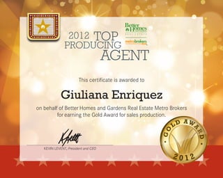 KEVIN LEVENT, President and CEO
2012
AGENT
TOP
PRODUCING
This certificate is awarded to
on behalf of Better Homes and Gardens Real Estate Metro Brokers
for earning the Gold Award for sales production.
Giuliana Enriquez
 