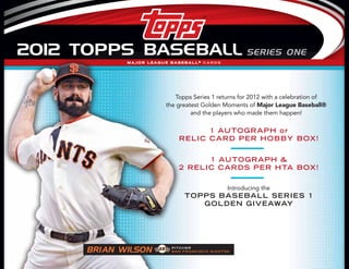2012 TOPPS BASEBALL                                SERIES ONE
            MAJOR LEAGUE BASEBALL® CARDS




                          Topps Series 1 returns for 2012 with a celebration of
                       the greatest Golden Moments of Major League Baseball®
                                and the players who made them happen!

                                 1 AUTOGRAPH or
                           RELIC CARD PER HOBBY BOX!


                                 1 AUTOGRAPH &
                           2 RELIC CARDS PER HTA BOX!


                                             Introducing the
                             TOPPS BASEBALL SERIES 1
                                GOLDEN GIVEAWAY




     BRIAN WILSON        PITCHER
                         SAN FRANCISCO GIANTS®
 