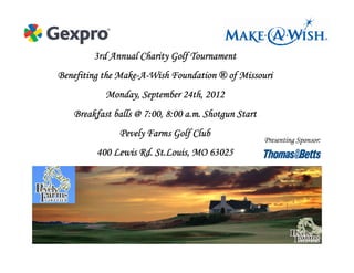 3rd Annual Charity Golf Tournament
               Make-
Benefiting the Make-A-Wish Foundation ® of Missouri
           Monday, September 24th, 2012
   Breakfast balls @ 7:00, 8:00 a.m. Shotgun Start
              Pevely Farms Golf Club
                                                     Presenting Sponsor:
         400 Lewis Rd. St.Louis, MO 63025
 