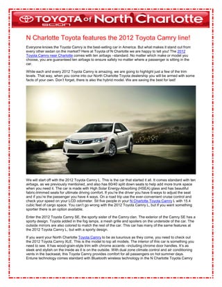 N Charlotte Toyota features the 2012 Toyota Camry line!
Everyone knows the Toyota Camry is the best-selling car in America. But what makes it stand out from
every other sedan on the market? Here at Toyota of N Charlotte we are happy to tell you! The 2012
Toyota Camry near Charlotte comes with ten airbags –standard. No matter which make or model you
choose, you are guaranteed ten airbags to ensure safety no matter where a passenger is sitting in the
car.

While each and every 2012 Toyota Camry is amazing, we are going to highlight just a few of the trim
levels. That way, when you come into our North Charlotte Toyota dealership you will be armed with some
facts of your own. Don’t forget, there is also the hybrid model. We are saving the best for last!




We will start off with the 2012 Toyota Camry L. This is the car that started it all. It comes standard with ten
airbags, as we previously mentioned, and also has 60/40 split down seats to help add more trunk space
when you need it. The car is made with High Solar Energy-Absorbing (HSEA) glass and has beautiful
fabric-trimmed seats for ultimate driving comfort. If you’re the driver you have 6-ways to adjust the seat
and if you’re the passenger you have 4 ways. On a road trip use the ever-convenient cruise control and
check your speed on your LCD odometer. Sit five people in your N Charlotte Toyota Camry L with 15.4
cubic feet of cargo space. You can’t go wrong with the 2012 Toyota Camry L, but if you want something
sportier there is an option available.

Enter the 2012 Toyota Camry SE, the sporty sister of the Camry clan. The exterior of the Camry SE has a
sporty design. Toyota added in the fog lamps, a mesh grille and spoilers on the underside of the car. The
outside mirrors are also colored to match the rest of the car. This car has many of the same features at
the 2012 Toyota Camry L, but with a sporty design.

If you want your North Charlotte Toyota Camry to be as luxurious as they come, you need to check out
the 2012 Toyota Camry XLE. This is the model to top all models. The interior of this car is something you
need to see. It has wood-grain-style trim with chrome accents –including chrome door handles. It’s as
sleek and stylish on the inside as it is on the outside. With dual zone climate control and air conditioning
vents in the backseat, this Toyota Camry provides comfort for all passengers on hot summer days.
Entune technology comes standard with Bluetooth wireless technology in the N Charlotte Toyota Camry
 