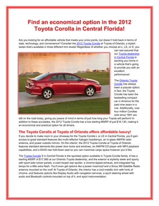 Find an economical option in the 2012
          Toyota Corolla in Central Florida!
Are you looking for an affordable vehicle that meets your price points, but doesn’t hold back in terms of
style, technology, and convenience? Consider the 2012 Toyota Corolla at Toyota of Orlando, a stylish
sedan that’s available in three different trim levels! Regardless of whether you choose an L, LE, or S, you
                                                                                     can rest assured that
                                                                                     our Toyota dealership
                                                                                     in Central Florida is
                                                                                     sending you home in
                                                                                     a vehicle that’s going
                                                                                     to provide you with an
                                                                                     excellent
                                                                                     performance!

                                                                                     The Orlando Toyota
                                                                                     Corolla has always
                                                                                     been a popular option;
                                                                                     in fact, the Toyota
                                                                                     Corolla has been the
                                                                                     bestselling compact
                                                                                     car in America for the
                                                                                     past nine years in a
                                                                                     row. Additionally, over
                                                                                     four million Corollas
                                                                                     sold since 1991 are
still on the road today, giving you peace of mind in terms of just how long your Toyota will perform! In
addition to these accolades, the 2012 Toyota Corolla has a low starting MSRP of just $16,130, making it
an economical and practical option for all drivers.

The Toyota Corolla at Toyota of Orlando offers affordable luxury!
If you decide to make room in your driveway for the Toyota Corolla L or LE in Central Florida, you’ll gain
access to great standard features like multi-reflector halogen headlamps, an in-glass AM/FM radio
antenna, and power outside mirrors. On the interior, the 2012 Toyota Corolla at Toyota of Orlando
features standard elements like power door locks and windows, an AM/FM CD player with MP3 playback
capabilities, and a 60/40 rear fold-down seat so you can maximize cargo space however you’d like.

The Toyota Corolla S in Central Florida is the sportiest option available in Toyota Corolla family. It has a
starting MSRP of $17,990 at our Orlando Toyota dealership, and the exterior is stylishly sleek and sporty
with sport side rocker panels, a color-keyed rear spoiler, a chrome-tipped exhaust, and integrated fog
lamps for a little extra flash. You’ll even get options like a power moonroof and a Sirius XM Satellite Radio
antenna mounted on the roof! At Toyota of Orlando, the interior has a cool metallic trim with hints of
chrome, and features options like Display Audio with navigation services, a sport steering wheel with
audio and Bluetooth controls mounted on top of it, and sport instrumentation.
 