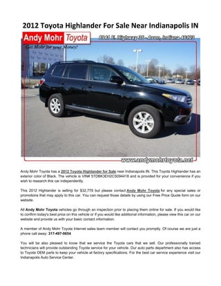 2012 Toyota Highlander For Sale Near Indianapolis IN




Andy Mohr Toyota has a 2012 Toyota Highlander for Sale near Indianapolis IN. This Toyota Highlander has an
exterior color of Black. The vehicle is VIN# 5TDBK3EH2CS094418 and is provided for your convenience if you
wish to research this car independently.

This 2012 Highlander is selling for $32,779 but please contact Andy Mohr Toyota for any special sales or
promotions that may apply to this car. You can request those details by using our Free Price Quote form on our
website.

All Andy Mohr Toyota vehicles go through an inspection prior to placing them online for sale. If you would like
to confirm today's best price on this vehicle or if you would like additional information, please view this car on our
website and provide us with your basic contact information.

A member of Andy Mohr Toyota Internet sales team member will contact you promptly. Of course we are just a
phone call away: 317-497-0654

You will be also pleased to know that we service the Toyota cars that we sell. Our professionally trained
technicians will provide outstanding Toyota service for your vehicle. Our auto parts department also has access
to Toyota OEM parts to keep your vehicle at factory specifications. For the best car service experience visit our
Indianapolis Auto Service Center.
 