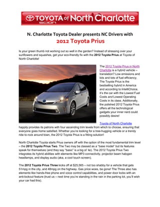 N. Charlotte Toyota Dealer presents NC Drivers with
                               2012 Toyota Prius
Is your green thumb not working out so well in the garden? Instead of stressing over your
sunflowers and squashes, get your eco-friendly fix with the 2012 Toyota Prius at Toyota of
North Charlotte!

                                                                    The 2012 Toyota Prius in North
                                                                    Charlotte is a hybrid vehicle –
                                                                    translation? Low emissions and
                                                                    lots and lots of fuel efficiency.
                                                                    The Toyota Prius is the
                                                                    bestselling hybrid in America
                                                                    and according to IntelliChoice,
                                                                    it’s the car with the Lowest Fuel
                                                                    Costs and Lowest Operating
                                                                    Costs in its class. Additionally,
                                                                    the polished 2012 Toyota Prius
                                                                    offers all the technological
                                                                    gadgets your inner nerd could
                                                                    possibly desire!

                                                                   Toyota of North Charlotte
happily provides its patrons with four ascending trim levels from which to choose, ensuring that
everyone goes home satisfied. Whether you’re looking for a tree-hugging vehicle or a trendy
ride to rock around town, the 2012 Toyota Prius is a fitting solution!

North Charlotte Toyota starts Prius owners off with the option of the most fundamental trim level
– the 2012 Toyota Prius Two. The Two may be classed as a “base model” but its features
speak for themselves (and they say “basic” is a big ol’ lie). The 2012 Toyota Prius Two
integrates its hybrid abilities with elements like MP3 connectivity, projector beam halogen
headlamps, and display audio (aka, a cool touch screen).

The 2012 Toyota Prius Three kicks off at $25,565 – not too shabby for a vehicle that gets
51mpg in the city, and 48mpg on the highway. Gas price woes, be gone! The Three also has
elements like hands-free phone and voice control capabilities, and power door locks with an
anti-lockout feature (trust us – next time you’re standing in the rain in the parking lot, you’ll wish
your car had this).
 