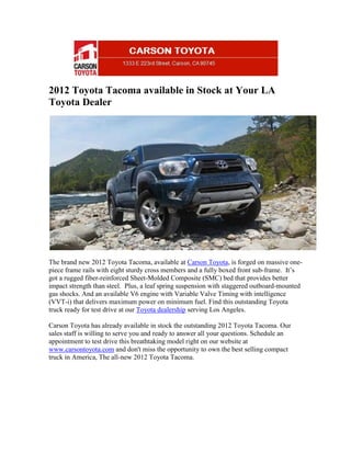 2012 Toyota Tacoma available in Stock at Your LA
Toyota Dealer




The brand new 2012 Toyota Tacoma, available at Carson Toyota, is forged on massive one-
piece frame rails with eight sturdy cross members and a fully boxed front sub-frame. It’s
got a rugged fiber-reinforced Sheet-Molded Composite (SMC) bed that provides better
impact strength than steel. Plus, a leaf spring suspension with staggered outboard-mounted
gas shocks. And an available V6 engine with Variable Valve Timing with intelligence
(VVT-i) that delivers maximum power on minimum fuel. Find this outstanding Toyota
truck ready for test drive at our Toyota dealership serving Los Angeles.

Carson Toyota has already available in stock the outstanding 2012 Toyota Tacoma. Our
sales staff is willing to serve you and ready to answer all your questions. Schedule an
appointment to test drive this breathtaking model right on our website at
www.carsontoyota.com and don't miss the opportunity to own the best selling compact
truck in America, The all-new 2012 Toyota Tacoma.
 